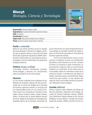 Biocyt
Biología, Ciencia y Tecnología


Responsable: Horacio Vázquez López
Dependencia: Facultad de Estudios Superiores Iztacala                                       Medidas: 21.6 x 27.9 cm
ISSN: en trámite
Periodicidad: trimestral
Página web: http://www.iztacala.unam.mx/biocyt
Precio: revista virtual de acceso libre en internet


Perfil y contenido
Biocyt es una revista científica virtual en español             que la información se mueve vertiginosamente en
que está dedicada a difundir los trabajos científi-             la actualidad, se consideró también dar salida rá-
cos que se generan dentro y fuera de la Facultad                pida a la información generada en la Facultad de
de Estudios Superiores Iztacala de la UNAM. Abor-               Estudios Superiores Iztacala.
da temas relacionados con las disciplinas afines a                      Como en la mayoría de las marcas, se da a
la biología y ciencias ambientales, principalmente              conocer un producto, se pone a la consideración
zoología y botánica.                                            del público y éste reacciona; así se dio a conocer
                                                                la revista y se comenzó a recibir comentarios: al-
Público al que se dirige                                        gunos buenos y algunos malos, lo cual sirvió para
Comunidad científica internacional, principal-                  modificar sus contenidos, de tal manera que en
mente biólogos y personas con conocimientos                     la actualidad, todos los comentarios acerca de la
sobre las disciplinas antes mencionadas.                        revista son buenos. Consideramos que Biocyt ha
                                                                estado creciendo porque constantemente llegan
Historia                                                        manuscritos para revisión, lo que significa que
En una reunión realizada entre profesores de los                cada vez más la comunidad científica y las perso-
Módulos de Ecología y Manejo de Recursos Na-                    nas interesadas revisan la página.
turales de la Carrera de Biología de la Facultad
de Estudios Superiores Iztacala, se concluyó que                Comité editorial
era imprescindible contar con una revista en for-               Horacio Vázquez López (Módulo de Manejo de
mato virtual. Fue concebida por Jonathan Franco                 Recursos Naturales, Laboratorio de Ecología, Fa-
López, Horacio Vázquez López y Sergio Cházaro                   cultad de Estudios Superiores Iztacala, UNAM),
Olvera. Se pensó que la revista debería difundir                Tizoc Altamirano Álvarez (Museo de las Ciencias
de forma rápida los resultados de investigaciones               Biológicas Enrique Beltrán, Facultad de Estudios
realizadas dentro de la Facultad; conscientes de                Superiores Iztacala, UNAM), Jonathan Franco Ló-


                               Catálogo de revistas científicas y arbitradas   53
 