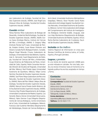 pez (Laboratorio de Ecología, Facultad de Estu-               de la Salud, Universidad Autónoma Metropolitana
dios Superiores Iztacala, UNAM), José Ángel Lara              Iztapalapa, México), Oscar Ricardo García Rubio
Vázquez (Área de Zoología, Facultad de Estudios               (Laboratorio de Ecología Vegetal, Facultad de Cien-
Superiores Iztacala, UNAM).                                   cias Naturales, Universidad Autónoma de Queréta-
                                                              ro, México), Carmen Viera (Laboratorio de Ecología
Comité revisor                                                del Comportamiento del Instituto de Investigacio-
Teresa Ramírez Pérez (Laboratorio de Biología del             nes Biológicas Clemente Estable, Uruguay), José
Desarrollo, Unidad de Morfofisiología, Facultad de            Luis Viejo Montesinos (Departamento de Biología,
Estudios Superiores Iztacala, UNAM), Adolfo Gra-              Universidad Autónoma de Madrid, España), Arturo
cia Gasca (Ecología Marina, Instituto de Ciencias             Rocha Ramírez (Laboratorio de Crustáceos, Facul-
del Mar y Limnología, UNAM), S. Gregory Tolley                tad de Estudios Superiores Iztacala, UNAM).
(Institute Florida Gulf Coast, Universidad de Flori-
da, Estados Unidos), Susan Bower (Fisheries and               Incluida en los índices
Oceans Canada Pacific Biological Station, Canadá),            Sistema Regional de Información en Línea para
Miguel Ángel Miranda Chueca (Laboratorio de                   Revistas Científicas de América Latina, el Caribe,
Zoología, Universidad de las Islas Baleares, España),         España y Portugal (Latindex).
José A. Hernando Casal (Departamento de Biolo-
gía, Facultad de Ciencias del Mar y Ambientales,              Logros y premios
Grupo Dinámica de Poblaciones de Peces, Univer-               Es una revista de reciente aparición (2008) pero
sidad de Cádiz, España), Pedro Cervantes Hernán-              ya está indizada en Latindex. Por otro lado, sien-
dez (División de Estudios de Posgrado, Universidad            do una revista trimestral, hasta el momento se ha
del Mar, México), Raúl Pineda López (Universidad              logrado publicar los escritos aceptados en tiempo
Autónoma de Querétaro, México), Felipe Correa                 y forma.
Sánchez (Facultad de Estudios Superiores Iztacala,
UNAM), Saúl Flores Maya (Laboratorio de Recursos                   Contacto:
Naturales, Facultad de Estudios Superiores Iztaca-                 Horacio Vázquez López
la, UNAM), María del Pilar Villeda Callejas (Área de               Correspondencia: Facultad de Estudios Superiores
Zoología, Facultad de Estudios Superiores Iztacala,                Iztacala, UNAM
UNAM), Marcial García Pineda (Jardín Botánico de                   Jefatura de la Carrera de Biología
la Facultad de Estudios Superiores Iztacala, UNAM),                Avenida de los Barrios, núm. 1
Francisco Díaz Pineda (Departamento de Ecología,                   Col. Los Reyes Iztacala, 54090,
Universidad Complutense de Madrid, España), Luis                   Tlalnepantla, Estado de México, México.
Gerardo Abarca Arenas (Universidad Veracruzana,                    Correo electrónico:
México), Fabio German Cupul Magaña (Departa-                       soportebiocyt@campus.iztacala.unam.mx
mento de Ciencias Biológicas, Centro Universitario                 Teléfono: (52-55) 5623-1173
de la Costa, Universidad de Guadalajara, México),
Francisco José Gutiérrez Mendieta (Departamento
de Hidrobiología, División de Ciencias Biológicas y


                                      Catálogo de revistas científicas y arbitradas   54
 