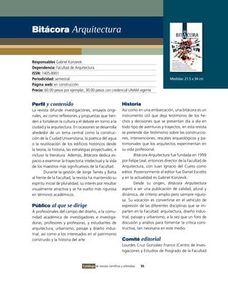 Bitácora Arquitectura


Responsables Gabriel Konzevik
Dependencia: Facultad de Arquitectura
ISSN: 1405-8901
Periodicidad: semestral                                                                        Medidas: 21.5 x 34 cm
Página web: en construcción
Precio: 60.00 pesos por ejemplar; 30.00 pesos con credencial UNAM vigente


Perfil y contenido                                                Historia
La revista difunde investigaciones, ensayos origi-                Así como en una embarcación, una bitácora es un
nales, así como reflexiones y propuestas que tien-                instrumento útil que deja testimonio de los he-
den a fortalecer la cultura y el debate en torno a la             chos y decisiones que se presentan día a día en
ciudad y la arquitectura. En ocasiones se desarrolla              todo tipo de aventuras y trayectos, en esta revista
alrededor de un tema central como la construc-                    se pretende dar testimonio sobre las construccio-
ción de la Ciudad Universitaria, la poética del agua              nes, intervenciones, rescates arqueológicos y pa-
o la reutilización de los edificios históricos desde              trimoniales que los arquitectos experimentan en
la teoría, la historia, las estrategias proyectuales, e           su vida profesional.
incluso la literatura. Además, Bitácora dedica es-                        Bitácora Arquitectura fue fundada en 1999
pacio a examinar la trayectoria intelectual y la vida             por Felipe Leal, entonces director de la Facultad de
de los maestros más significativos de la Facultad.                Arquitectura, con Juan Ignacio del Cueto como
        Durante la gestión de Jorge Tamés y Batta                 editor. Posteriormente el editor fue Daniel Escotto
al frente de la Facultad, la revista ha mantenido su              y en la actualidad es Gabriel Konzevik.
espíritu inicial de pluralidad, su interés por resultar                   Desde su origen, Bitácora Arquitectura
visualmente atractiva y se ha vuelto más rigurosa                 aspiró a ser una publicación de calidad, plural y
en términos académicos.                                           dinámica, de criterio amplio pero siempre riguro-
                                                                  sa. Su vocación es convertirse en el vehículo de
Público al que se dirige                                          expresión de las diferentes disciplinas que se im-
A profesionales del campo del diseño, a la comu-                  parten en la Facultad: arquitectura, diseño indus-
nidad académica de investigadores e investiga-                    trial, paisaje y urbanismo, a la vez que un foro de
doras, profesores y profesoras, y estudiantes de                  discusión y análisis para fomentar la crítica cons-
arquitectura, urbanismo, paisaje y diseño indus-                  tructiva, tan necesaria en este medio.
trial, así como a los interesados en el patrimonio
construido y la historia del arte.                                Comité editorial
                                                                  Lourdes Cruz González Franco (Centro de Inves-
                                                                  tigaciones y Estudios de Posgrado de la Facultad


                                 Catálogo de revistas científicas y arbitradas   55
 