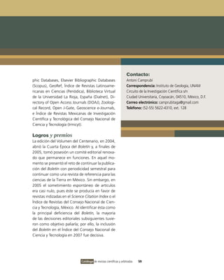 Contacto:
phic Databases, Elsevier Bibliographic Databases                     Antoni Camprubí
(Scopus), GeoRef, Índice de Revistas Latinoame-                      Correspondencia: Instituto de Geología, UNAM
ricanas en Ciencias (Periódica), Biblioteca Virtual                  Circuito de la Investigación Científica s/n
de la Universidad La Rioja, España (Dialnet), Di-                    Ciudad Universitaria, Coyoacán, 04510, México, D.F.
rectory of Open Access Journals (DOAJ), Zoologi-                     Correo electrónico: camprubitaga@gmail.com
cal Record, Open J-Gate, Geoscience e-Journals,                      Teléfono: (52-55) 5622-4310, ext. 128
e Índice de Revistas Mexicanas de Investigación
Científica y Tecnológica del Consejo Nacional de
Ciencia y Tecnología (Irmicyt).

Logros y premios
La edición del Volumen del Centenario, en 2004,
abrió la Cuarta Época del Boletín y, a finales de
2005, tomó posesión un comité editorial renova-
do que permanece en funciones. En aquel mo-
mento se presentó el reto de continuar la publica-
ción del Boletín con periodicidad semestral para
continuar como una revista de referencia para las
ciencias de la Tierra en México. Sin embargo, en
2005 el sometimiento espontáneo de artículos
era casi nulo, pues éste se producía en favor de
revistas indizadas en el Science Citation Index o el
Índice de Revistas del Consejo Nacional de Cien-
cia y Tecnología, México. Al identificar ésta como
la principal deficiencia del Boletín, la mayoría
de las decisiones editoriales subsiguientes tuvie-
ron como objetivo paliarla; por ello, la inclusión
del Boletín en el Índice del Consejo Nacional de
Ciencia y Tecnología en 2007 fue decisiva.




                              Catálogo de revistas científicas y arbitradas   59
 