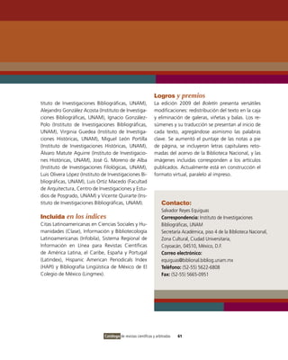 Logros y premios
tituto de Investigaciones Bibliográficas, UNAM),                La edición 2009 del Boletín presenta versátiles
Alejandro González Acosta (Instituto de Investiga-              modificaciones: redistribución del texto en la caja
ciones Bibliográficas, UNAM), Ignacio González-                 y eliminación de galeras, viñetas y balas. Los re-
Polo (Instituto de Investigaciones Bibliográficas,              súmenes y su traducción se presentan al inicio de
UNAM), Virginia Guedea (Instituto de Investiga-                 cada texto, agregándose asimismo las palabras
ciones Históricas, UNAM), Miguel León Portilla                  clave. Se aumentó el puntaje de las notas a pie
(Instituto de Investigaciones Históricas, UNAM),                de página, se incluyeron letras capitulares reto-
Álvaro Matute Aguirre (Instituto de Investigacio-               madas del acervo de la Biblioteca Nacional, y las
nes Históricas, UNAM), José G. Moreno de Alba                   imágenes incluidas corresponden a los artículos
(Instituto de Investigaciones Filológicas, UNAM),               publicados. Actualmente está en construcción el
Luis Olivera López (Instituto de Investigaciones Bi-            formato virtual, paralelo al impreso.
bliográficas, UNAM), Luis Ortiz Macedo (Facultad
de Arquitectura, Centro de Investigaciones y Estu-
dios de Posgrado, UNAM) y Vicente Quirarte (Ins-
tituto de Investigaciones Bibliográficas, UNAM).                     Contacto:
                                                                     Salvador Reyes Equiguas
Incluida en los índices                                              Correspondencia: Instituto de Investigaciones
Citas Latinoamericanas en Ciencias Sociales y Hu-                    Bibliográficas, UNAM
manidades (Clase), Información y Bibliotecología                     Secretaría Académica, piso 4 de la Biblioteca Nacional,
Latinoamericanas (Infobila), Sistema Regional de                     Zona Cultural, Ciudad Universitaria,
Información en Línea para Revistas Científicas                       Coyoacán, 04510, México, D.F.
de América Latina, el Caribe, España y Portugal                      Correo electrónico:
(Latindex), Hispanic American Periodicals Index                      equiguas@biblional.bibliog.unam.mx
(HAPI) y Bibliografía Lingüística de México de El                    Teléfono: (52-55) 5622-6808
Colegio de México (Lingmex).                                         Fax: (52-55) 5665-0951




                               Catálogo de revistas científicas y arbitradas   61
 