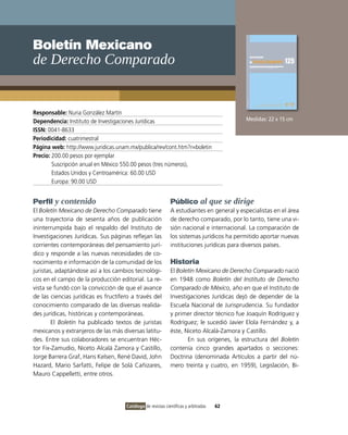 Boletín Mexicano
de Derecho Comparado


Responsable: Nuria González Martín
Dependencia: Instituto de Investigaciones Jurídicas                                        Medidas: 22 x 15 cm
ISSN: 0041-8633
Periodicidad: cuatrimestral
Página web: http://www.juridicas.unam.mx/publica/rev/cont.htm?r=boletin
Precio: 200.00 pesos por ejemplar
        Suscripción anual en México 550.00 pesos (tres números),
        Estados Unidos y Centroamérica: 60.00 USD
        Europa: 90.00 USD


Perfil y contenido                                           Público al que se dirige
El Boletín Mexicano de Derecho Comparado tiene               A estudiantes en general y especialistas en el área
una trayectoria de sesenta años de publicación               de derecho comparado, por lo tanto, tiene una vi-
ininterrumpida bajo el respaldo del Instituto de             sión nacional e internacional. La comparación de
Investigaciones Jurídicas. Sus páginas reflejan las          los sistemas jurídicos ha permitido aportar nuevas
corrientes contemporáneas del pensamiento jurí-              instituciones jurídicas para diversos países.
dico y responde a las nuevas necesidades de co-
nocimiento e información de la comunidad de los              Historia
juristas, adaptándose así a los cambios tecnológi-           El Boletín Mexicano de Derecho Comparado nació
cos en el campo de la producción editorial. La re-           en 1948 como Boletín del Instituto de Derecho
vista se fundó con la convicción de que el avance            Comparado de México, año en que el Instituto de
de las ciencias jurídicas es fructífero a través del         Investigaciones Jurídicas dejó de depender de la
conocimiento comparado de las diversas realida-              Escuela Nacional de Jurisprudencia. Su fundador
des jurídicas, históricas y contemporáneas.                  y primer director técnico fue Joaquín Rodríguez y
        El Boletín ha publicado textos de juristas           Rodríguez; le sucedió Javier Elola Fernández y, a
mexicanos y extranjeros de las más diversas latitu-          éste, Niceto Alcalá-Zamora y Castillo.
des. Entre sus colaboradores se encuentran Héc-                     En sus orígenes, la estructura del Boletín
tor Fix-Zamudio, Niceto Alcalá Zamora y Castillo,            contenía cinco grandes apartados o secciones:
Jorge Barrera Graf, Hans Kelsen, René David, John            Doctrina (denominada Artículos a partir del nú-
Hazard, Mario Sarfatti, Felipe de Solá Cañizares,            mero treinta y cuatro, en 1959), Legislación, Bi-
Mauro Cappelletti, entre otros.




                                     Catálogo de revistas científicas y arbitradas   62
 