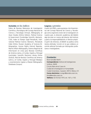 Incluida en los índices                                    Logros y premios
Índice de Revistas Mexicanas de Investigación              A partir de 2000, y para ajustarse a los lineamien-
Científica y Tecnológica del Consejo Nacional de           tos del Consejo Nacional de Ciencia y Tecnolo-
Ciencia y Tecnología (Irmicyt), Bibliography of            gía como organismo rector de la investigación en
Asian Studies (Online Edition), Political Science          nuestro país, la dirección académica del Boletín
& Government (Cambridge Scientific Abstracts,              dejó de estar en manos del director del Instituto
CSA), Index to Foreign Legal Periodicals, Inter-           y pasó a la responsabilidad de un director propio.
national Political Science Abstracts, Periodicals          A partir de entonces, el Boletín se publica como
Index Online, Russian Academy of Sciences Bi-              revista arbitrada, función en la que colabora un
bliographies, Human Rights Internet Reporter,              comité editorial formado por distinguidos profe-
Marine Affairs Bibliography, Sistema Regional de           sores e investigadores.
Información en Línea para Revistas Científicas
de América Latina, el Caribe, España y Portugal
(Lantindex), Scientific Electronic Library Online
(SciELO), Red de Revistas Científicas de América                Contacto:
Latina y el Caribe, España y Portugal (Redalyc)                 Nuria González Martín
y recientemente ingresó a Elsevier Bibliographic                Correspondencia: Instituto de Investigaciones
Databases (Scopus).                                             Jurídicas, UNAM
                                                                Circuito Mario de la Cueva s/n
                                                                Ciudad de la Investigación en Humanidades
                                                                Ciudad Universitaria, Coyoacán, 04510, México, D.F.
                                                                Correo electrónico: nuriagm@servidor.unam.mx;
                                                                bmdc@servidor.unam.mx
                                                                Teléfono: (52-55) 622-7474, ext. 1421 y 1102




                                   Catálogo de revistas científicas y arbitradas   64
 