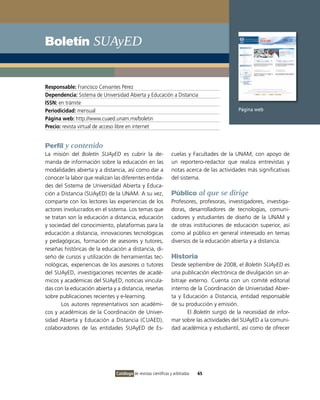 Boletín SUAyED


Responsable: Francisco Cervantes Pérez
Dependencia: Sistema de Universidad Abierta y Educación a Distancia
ISSN: en trámite
Periodicidad: mensual                                                                       Página web
Página web: http://www.cuaed.unam.mx/boletin
Precio: revista virtual de acceso libre en internet


Perfil y contenido
La misión del Boletín SUAyED es cubrir la de-                   cuelas y Facultades de la UNAM, con apoyo de
manda de información sobre la educación en las                  un reportero-redactor que realiza entrevistas y
modalidades abierta y a distancia, así como dar a               notas acerca de las actividades más significativas
conocer la labor que realizan las diferentes entida-            del sistema.
des del Sistema de Universidad Abierta y Educa-
ción a Distancia (SUAyED) de la UNAM. A su vez,                 Público al que se dirige
comparte con los lectores las experiencias de los               Profesores, profesoras, investigadores, investiga-
actores involucrados en el sistema. Los temas que               doras, desarrolladores de tecnologías, comuni-
se tratan son la educación a distancia, educación               cadores y estudiantes de diseño de la UNAM y
y sociedad del conocimiento, plataformas para la                de otras instituciones de educación superior, así
educación a distancia, innovaciones tecnológicas                como al público en general interesado en temas
y pedagógicas, formación de asesores y tutores,                 diversos de la educación abierta y a distancia.
reseñas históricas de la educación a distancia, di-
seño de cursos y utilización de herramientas tec-               Historia
nológicas, experiencias de los asesores o tutores               Desde septiembre de 2008, el Boletín SUAyED es
del SUAyED, investigaciones recientes de acadé-                 una publicación electrónica de divulgación sin ar-
micos y académicas del SUAyED, noticias vincula-                bitraje externo. Cuenta con un comité editorial
das con la educación abierta y a distancia, reseñas             interno de la Coordinación de Universidad Abier-
sobre publicaciones recientes y e-learning.                     ta y Educación a Distancia, entidad responsable
       Los autores representativos son académi-                 de su producción y emisión.
cos y académicas de la Coordinación de Univer-                         El Boletín surgió de la necesidad de infor-
sidad Abierta y Educación a Distancia (CUAED),                  mar sobre las actividades del SUAyED a la comuni-
colaboradores de las entidades SUAyED de Es-                    dad académica y estudiantil, así como de ofrecer




                               Catálogo de revistas científicas y arbitradas   65
 