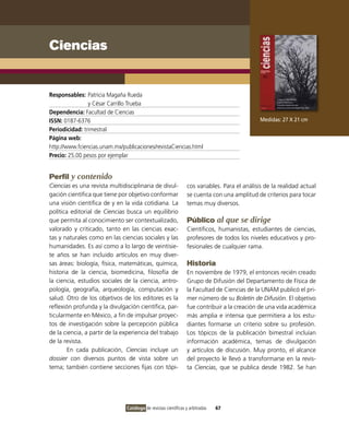 Ciencias


Responsables: Patricia Magaña Rueda
                y César Carrillo Trueba
Dependencia: Facultad de Ciencias
ISSN: 0187-6376                                                                               Medidas: 27 X 21 cm
Periodicidad: trimestral
Página web:
http://www.fciencias.unam.mx/publicaciones/revistaCiencias.html
Precio: 25.00 pesos por ejemplar


Perfil y contenido
Ciencias es una revista multidisciplinaria de divul-            cos variables. Para el análisis de la realidad actual
gación científica que tiene por objetivo conformar              se cuenta con una amplitud de criterios para tocar
una visión científica de y en la vida cotidiana. La             temas muy diversos.
política editorial de Ciencias busca un equilibrio
que permita al conocimiento ser contextualizado,                Público al que se dirige
valorado y criticado, tanto en las ciencias exac-               Científicos, humanistas, estudiantes de ciencias,
tas y naturales como en las ciencias sociales y las             profesores de todos los niveles educativos y pro-
humanidades. Es así como a lo largo de veintisie-               fesionales de cualquier rama.
te años se han incluido artículos en muy diver-
sas áreas: biología, física, matemáticas, química,              Historia
historia de la ciencia, biomedicina, filosofía de               En noviembre de 1979, el entonces recién creado
la ciencia, estudios sociales de la ciencia, antro-             Grupo de Difusión del Departamento de Física de
pología, geografía, arqueología, computación y                  la Facultad de Ciencias de la UNAM publicó el pri-
salud. Otro de los objetivos de los editores es la              mer número de su Boletín de Difusión. El objetivo
reflexión profunda y la divulgación científica, par-            fue contribuir a la creación de una vida académica
ticularmente en México, a fin de impulsar proyec-               más amplia e intensa que permitiera a los estu-
tos de investigación sobre la percepción pública                diantes formarse un criterio sobre su profesión.
de la ciencia, a partir de la experiencia del trabajo           Los tópicos de la publicación bimestral incluían
de la revista.                                                  información académica, temas de divulgación
        En cada publicación, Ciencias incluye un                y artículos de discusión. Muy pronto, el alcance
dossier con diversos puntos de vista sobre un                   del proyecto le llevó a transformarse en la revis-
tema; también contiene secciones fijas con tópi-                ta Ciencias, que se publica desde 1982. Se han




                               Catálogo de revistas científicas y arbitradas   67
 