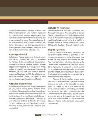 Incluida en los índices
producido ciento cuatro números (noventa y sie-              Sistema Regional de Información en Línea para
te números regulares y siete números especiales)             Revistas Científicas de América Latina, el Caribe,
con más de treinta números agotados y un tiraje              España y Portugal (Latindex), Red de Revistas Cien-
actual de cuatro mil ejemplares que se distribuyen           tíficas de América Latina y el Caribe, España y Por-
a nivel nacional. La revista Ciencias es hoy una de          tugal (Redalyc) y e-Journal, portal de la UNAM; su
las más difundidas en su campo. El consejo edi-              inclusión en índices internacionales como Elsevier
torial está integrado por distinguidos profesores,           Bibliographic Databases (Scopus), está en trámite.
investigadores e investigadoras, miembros de la
comunidad universitaria y externos a ella.                   Logros y premios
                                                             El reconocimiento que la revista ha ganado en-
Consejo editorial                                            tre la comunidad científica ha permitido la cola-
Rafael Pérez Pascual y Germinal Cocho G. (Insti-             boración de académicos de la Universidad y de
tuto de Física, UNAM), Elisa Viso G., Ana Meda               autores de muy diversas instituciones del país.
G. (Facultad de Ciencias, UNAM), Alejandro Gar-              Para muchos lectores y lectoras, Ciencias se ha
ciadiego (Facultad de Ciencias, UNAM), Alfredo               convertido en un producto de colección, no sólo
López Austin (Instituto de Investigaciones Antro-            por la importancia de su contenido científico, sino
pológicas, UNAM), Arnoldo Kraus (Facultad de                 por el cuidado en la selección de las ilustraciones,
Medicina, UNAM), León Olivé (Instituto de Inves-             creando desde hace varios años un discurso grá-
tigaciones Filosóficas, UNAM), Daniel Piñero (Ins-           fico ligado al arte mundial, de forma particular al
tituto de Ecología, UNAM), Ken Oyama (Centro                 arte contemporáneo mexicano.
de Investigaciones en Ecosistemas, UNAM).                            Algunos de los temas han servido como
                                                             base para la elaboración de una serie de anto-
Consejo internacional                                        logías, de las cuales se ha publicado una sobre
Luisa Massarani (Museo de la Vida Casa de Oswal-             evolución biológica y de la que aparecerá, en
do Cruz, Río de Janeiro, Brasil), Bernardo Jeffer-           breve, una nueva edición corregida y aumentada,
son Olivera (Universidad Federal de Minas Gerais,            pero se tienen planeadas cinco antologías más.
Brasil), Pablo Kreimer (Universidad de Quilmes, Ar-          La revista ha servido de base para guiones de pro-
gentina), Julian Betancourt (Museo de la Ciencia y           gramas de radio y de televisión, así como para
el Juego, Universidad Nacional de Colombia), Ja-             libros de trabajo utilizados por la Secretaría de
vier Echeverría (Instituto de Filosofía del Consejo          Educación Pública en los cursos de actualización
Superior de Investigaciones Científicas, España) y           de profesores.
Francisco Ayala (Universidad de California, Esta-
dos Unidos).


                                     Catálogo de revistas científicas y arbitradas   68
 