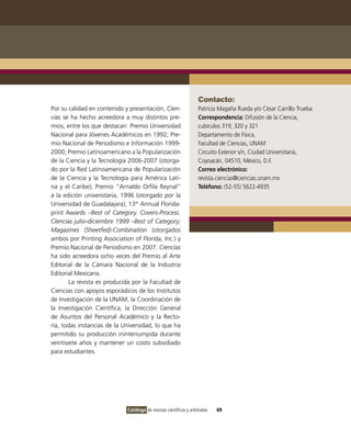 Contacto:
Por su calidad en contenido y presentación, Cien-                   Patricia Magaña Rueda y/o César Carrillo Trueba
cias se ha hecho acreedora a muy distintos pre-                     Correspondencia: Difusión de la Ciencia,
mios, entre los que destacan: Premio Universidad                    cubículos 319, 320 y 321
Nacional para Jóvenes Académicos en 1992; Pre-                      Departamento de Física,
mio Nacional de Periodismo e Información 1999-                      Facultad de Ciencias, UNAM
2000; Premio Latinoamericano a la Popularización                    Circuito Exterior s/n, Ciudad Universitaria,
de la Ciencia y la Tecnología 2006-2007 (otorga-                    Coyoacán, 04510, México, D.F.
do por la Red Latinoamericana de Popularización                     Correo electrónico:
de la Ciencia y la Tecnología para América Lati-                    revista.ciencias@ciencias.unam.mx
na y el Caribe); Premio “Arnaldo Orfila Reynal”                     Teléfono: (52-55) 5622-4935
a la edición universitaria, 1996 (otorgado por la
Universidad de Guadalajara); 13th Annual Florida-
print Awards –Best of Category. Covers-Process.
Ciencias julio-diciembre 1999 –Best of Category;
Magazines (Sheetfed)-Combination (otorgados
ambos por Printing Association of Florida, Inc.) y
Premio Nacional de Periodismo en 2007. Ciencias
ha sido acreedora ocho veces del Premio al Arte
Editorial de la Cámara Nacional de la Industria
Editorial Mexicana.
        La revista es producida por la Facultad de
Ciencias con apoyos esporádicos de los Institutos
de Investigación de la UNAM, la Coordinación de
la Investigación Científica, la Dirección General
de Asuntos del Personal Académico y la Recto-
ría, todas instancias de la Universidad, lo que ha
permitido su producción ininterrumpida durante
veintisiete años y mantener un costo subsidiado
para estudiantes.




                             Catálogo de revistas científicas y arbitradas   69
 