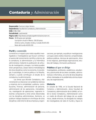 Contaduría y Administración


Responsable: Francisco López Herrera
Dependencia: Facultad de Contaduría y Administración
ISSN: 0186-1042
Periodicidad: cuatrimestral                                                                   Medidas: 16.5 x 22.5 cm
Página web: http://www.contaduriayadministracionunam.mx
Precio: 40.00 pesos por ejemplar
        Suscripción anual en México: 200.00 pesos
        América Latina, Estados Unidos y Canadá 36.00 USD
        Resto del mundo 40.00 USD


Perfil y contenido
La revista es un espacio para todos aquellos inves-            zaciones; por ejemplo, se publican investigaciones
tigadores e investigadoras que buscan contribuir               y ensayos sobre análisis industrial, competitividad,
al avance del conocimiento científico y técnico de             políticas públicas, técnicas de optimización, ética
la contaduría, la administración y la informática              en los negocios, aprendizaje organizacional, estu-
administrativa mediante la publicación de artícu-              dios del trabajo y formación profesional.
los de investigación y ensayos. Los textos pueden
tener perspectivas y bases teórico-metodológicas               Público al que se dirige
de otras disciplinas como la economía, la sociolo-             Investigadores, profesores, académicos, estudian-
gía, la psicología, la ciencia política o la filosofía,        tes y practicantes de las áreas contables, adminis-
siempre y cuando contribuyan al estudio de la                  trativas e informática, así como de otras disciplinas
contaduría y la administración.                                afines interesadas en la problemática de las empre-
        Los temas que difunde Contaduría y Ad-                 sas y las organizaciones.
ministración se relacionan con problemas teóricos
y empíricos de la contabilidad, auditoría, contri-             Historia
buciones, finanzas, administración de personal,                En octubre de 1956, en la Escuela Nacional de
administración de las operaciones, mercadotec-                 Comercio y Administración, ahora Facultad de
nia, investigación de operaciones, ingeniería in-              Contaduría y Administración de la UNAM, se fun-
dustrial, computación y otras ramas relacionadas               dó la revista Contaduría y Administración como
con las disciplinas administrativas. Asimismo, se              un medio de difusión del trabajo de sus acadé-
publican trabajos basados en el enfoque de otras               micos; desde entonces, ha divulgado los trabajos
disciplinas o del entorno de las empresas y organi-            de investigadores de todo el mundo y figura en




                                       Catálogo de revistas científicas y arbitradas   70
 