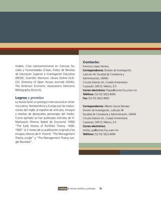 Contacto:
tindex), Citas Latinoamericanas en Ciencias So-                    Francisco López Herrera
ciales y Humanidades (Clase), Índice de Revistas                   Correspondencia: División de Investigación,
de Educación Superior e Investigación Educativa                    cubículo 44, Facultad de Contaduría y
(IRESIE), Scientific Electronic Library Online (SciE-              Administración, UNAM
LO), Directory of Open Access Journals (DOAJ),                     Circuito Exterior s/n, Ciudad Universitaria
The American Economic Associations Electronic                      Coyoacán, 04510, México, D.F.
Bibliography (EconLit).                                            Correo electrónico: flopez@correo.fca.unam.mx
                                                                   Teléfono: (52-55) 5622-8494
Logros y premios                                                   Fax: (52-55) 5622-8463
La revista tiene un prestigio internacional en Amé-
rica Latina, Norteamérica y Europa por las traduc-                 Correspondencia: Alberto García Narváez
ciones del inglés al español de artículos, ensayos                 División de Investigación, cubículo 38
y reseñas de destacados personajes del medio.                      Facultad de Contaduría y Administración, UNAM
Como ejemplo se han publicado artículos de H.                      Circuito Exterior s/n, Ciudad Universitaria
Markowitz (Premio Nobel de Economía 1990)                          Coyoacán, 04510, México, D.F.
“The Early History of Portfolio Theory: 1600-                      Correo electrónico:
1960” (a 3 meses de su publicación original) y los                 revista_cya@correo.fca.unam.mx
ensayos clásicos de H. Koontz “The Management                      Teléfono: (52-55) 5622-8494
Theory Jungle” y “The Management Theory Jun-
gle Revisited”.




                                      Catálogo de revistas científicas y arbitradas   72
 