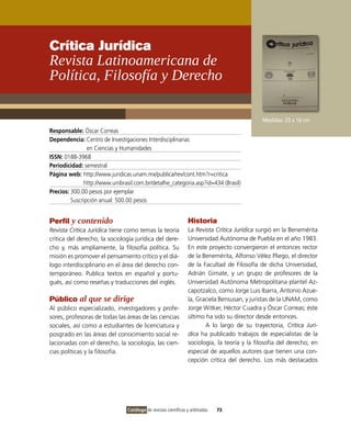 Crítica Jurídica
Revista Latinoamericana de
Política, Filosofía y Derecho

                                                                                              Medidas: 23 x 16 cm
Responsable: Óscar Correas
Dependencia: Centro de Investigaciones Interdisciplinarias
                en Ciencias y Humanidades
ISSN: 0188-3968
Periodicidad: semestral
Página web: http://www.juridicas.unam.mx/publica/rev/cont.htm?r=critica
              http://www.unibrasil.com.br/detalhe_categoria.asp?id=434 (Brasil)
Precios: 300.00 pesos por ejemplar
         Suscripción anual: 500.00 pesos


Perfil y contenido                                               Historia
Revista Crítica Jurídica tiene como temas la teoría              La Revista Crítica Jurídica surgió en la Benemérita
crítica del derecho, la sociología jurídica del dere-            Universidad Autónoma de Puebla en el año 1983.
cho y, más ampliamente, la filosofía política. Su                En este proyecto convergieron el entonces rector
misión es promover el pensamiento crítico y el diá-              de la Benemérita, Alfonso Vélez Pliego, el director
logo interdisciplinario en el área del derecho con-              de la Facultad de Filosofía de dicha Universidad,
temporáneo. Publica textos en español y portu-                   Adrián Gimate, y un grupo de profesores de la
gués, así como reseñas y traducciones del inglés.                Universidad Autónoma Metropolitana plantel Az-
                                                                 capotzalco, como Jorge Luis Ibarra, Antonio Azue-
Público al que se dirige                                         la, Graciela Bensusan, y juristas de la UNAM, como
Al público especializado, investigadores y profe-                Jorge Witker, Héctor Cuadra y Óscar Correas; éste
sores, profesoras de todas las áreas de las ciencias             último ha sido su director desde entonces.
sociales, así como a estudiantes de licenciatura y                      A lo largo de su trayectoria, Crítica Jurí-
posgrado en las áreas del conocimiento social re-                dica ha publicado trabajos de especialistas de la
lacionadas con el derecho, la sociología, las cien-              sociología, la teoría y la filosofía del derecho; en
cias políticas y la filosofía.                                   especial de aquellos autores que tienen una con-
                                                                 cepción crítica del derecho. Los más destacados




                                Catálogo de revistas científicas y arbitradas   73
 
