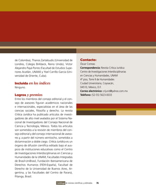 de Colombia), Thanos Zartaloudis (Universidad de                  Contacto:
Londres, Colegio Birkbeck, Reino Unido), Víctor                   Óscar Correas
Alejandro Payá Porres (Facultad de Estudios Supe-                 Correspondencia: Revista Crítica Jurídica
riores Acatlán, UNAM) y Yoel Carrillo García (Uni-                Centro de Investigaciones Interdisciplinarias
versidad de Oriente, Cuba).                                       en Ciencias y Humanidades, UNAM
                                                                  4º piso, Torre II de Humanidades
Incluida en los índices                                           Ciudad Universitaria, Coyoacán,
Ninguno.                                                          04510, México, D.F.
                                                                  Correo electrónico: crijurid@yahoo.com.mx
Logros y premios                                                  Teléfono: (52-55) 5623-0033
Entre los miembros del consejo editorial y el con-
sejo de asesores figuran académicos nacionales
e internacionales, especialistas en el área de las
ciencias sociales, filosofía y derecho. La revista
Crítica Jurídica ha publicado artículos de investi-
gadores de alto nivel avalados por el Sistema Na-
cional de Investigadores del Consejo Nacional de
Ciencia y Tecnología, México. Todos los artículos
son sometidos a la revisión de miembros del con-
sejo editorial y del consejo internacional de aseso-
res y, a partir del número veintiocho, sometidos a
dictaminación a doble ciego. Crítica Jurídica es un
órgano de difusión científica editado bajo el aus-
picio de instituciones educativas como el Centro
de Investigaciones Interdisciplinarias en Ciencias y
Humanidades de la UNAM, Facultades Integradas
de Brasil-UniBrasil, Fundación Iberoamericana de
Derechos Humanos (FIDH-España), Facultad de
Derecho de la Universidad de Buenos Aires, Ar-
gentina, y las Facultades del Centro de Paraná,
Pitanga, Brasil.

                                     Catálogo de revistas científicas y arbitradas   76
 