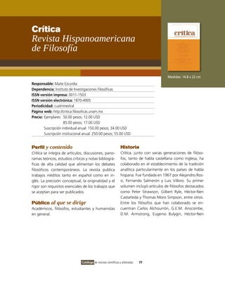 Crítica
Revista Hispanoamericana
de Filosofía

                                                                                            Medidas: 14.8 x 22 cm
Responsable: Maite Ezcurdia
Dependencia: Instituto de Investigaciones Filosóficas
ISSN versión impresa: 0011-1503
ISSN versión electrónica: 1870-4905
Periodicidad: cuatrimestral
Página web: http://critica.filosoficas.unam.mx
Precio: Ejemplares: 50.00 pesos; 12.00 USD
                     85.00 pesos; 17.00 USD
        Suscripción individual anual: 150.00 pesos; 34.00 USD
        Suscripción institucional anual: 250.00 pesos; 55.00 USD


Perfil y contenido                                               Historia
Crítica se integra de artículos, discusiones, pano-              Crítica, junto con varias generaciones de filóso-
ramas teóricos, estudios críticos y notas bibliográ-             fos, tanto de habla castellana como inglesa, ha
ficas de alta calidad que alimentan los debates                  colaborado en el establecimiento de la tradición
filosóficos contemporáneos. La revista publica                   analítica particularmente en los países de habla
trabajos inéditos tanto en español como en in-                   hispana. Fue fundada en 1967 por Alejandro Ros-
glés. La precisión conceptual, la originalidad y el              si, Fernando Salmerón y Luis Villoro. Su primer
rigor son requisitos esenciales de los trabajos que              volumen incluyó artículos de filósofos destacados
se aceptan para ser publicados.                                  como Peter Strawson, Gilbert Ryle, Héctor-Neri
                                                                 Castañeda y Thomas Moro Simpson, entre otros.
Público al que se dirige                                         Entre los filósofos que han colaborado se en-
Académicos, filósofos, estudiantes y humanistas                  cuentran Carlos Alchourrón, G.E.M. Anscombe,
en general.                                                      D.M. Armstrong, Eugenio Bulygin, Héctor-Neri




                                Catálogo de revistas científicas y arbitradas   77
 