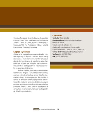 Contacto:
Ciencia y Tecnología (Irmicyt), Sistema Regional de                  Contacto: Maite Ezcurdia
Información en Línea para Revistas Científicas de                    Correspondencia:Instituto de Investigaciones
América Latina, el Caribe, España y Portugal (La-                    Filosóficas, UNAM
tindex), JSTOR, The Philosopher Index, y Ulrich’s                    Circuito Mario de la Cueva s/n
International Periodicals Directory.                                 Ciudad de la Investigación en Humanidades
                                                                     Ciudad Universitaria, Coyoacán, 04510, México, D.F.
Logros y premios                                                     Correo electrónico: critica@filosoficas.unam.mx
Crítica se ha publicado por cuatro décadas inin-                     Teléfono: (52-55) 5622-7494
terrumpidas y ha llegado a ser una revista líder y                   Fax: (52-55) 5665-4991
reconocida a nivel internacional en los temas que
aborda. En los números de los últimos años, han
publicado autores de múltiples nacionalidades,
destacando la participación de filósofos españo-
les en autoría y dictámenes.
       En la actualidad, Crítica es una revista ibe-
roamericana dirigida a un público internacional;
además estimula el diálogo entre filósofos ibe-
roamericanos y de otras regiones del mundo. El
comité de dirección continúa propiciando este in-
tercambio mediante la sección de discusiones y se
propone seguir promoviendo la revista en diversas
partes de América Latina. Uno de los objetivos a
corto plazo es contar con una mayor participación
de filósofos lusoparlantes.




                              Catálogo de revistas científicas y arbitradas   79
 