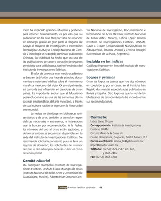 mero ha implicado grandes esfuerzos y gestiones                  tro Nacional de Investigación, Documentación e
para obtener financiamiento, es por ello que su                  Información de Artes Plásticas, Instituto Nacional
publicación no ha sido fácil por falta de recursos;              de Bellas Artes, México), Leticia López Orozco
sin embargo, gracias en gran parte al Progama de                 (Instituto de Investigaciones Estéticas, UNAM),
Apoyo al Proyecto de Investigación e Innovación                  David L. Craven (Universidad de Nuevo México en
Tecnológica-UNAM y al Consejo Nacional de Cien-                  Albuquerque, Estados Unidos) y Cristina Terzaghi
cia y Tecnología se ha podido continuar publicando               (Universidad de La Plata, Argentina).
Crónicas. Su visibilidad ha hecho que sea una de
las publicaciones de canje y donación de órganos                 Incluida en los índices
periódicos para la Biblioteca Justino Fernández del              Catálogo impreso y en línea del Instituto de Inves-
Instituto de Investigaciones Estéticas.                          tigaciones Estéticas.
        El valor de la revista en el medio académico
se basa en la difusión que hace de estudios, docu-               Logros y premios
mentos y materiales inéditos sobre el movimiento                 Entre los logros se cuenta que hay dos números
muralista mexicano del siglo XX principalmente,                  en coedición y, por el canje, en el Instituto han
así como de sus influencias en creadores de otros                llegado dos revistas especializadas publicadas en
países. Es importante anotar que el Muralismo                    Bolivia y España. Otro logro es que la red de bi-
posrevolucionario es una de las corrientes plásti-               bliotecarios de Latinoamérica la ha incluido entre
cas mas emblemáticas del arte mexicano, a través                 sus recomendaciones.
de cual nuestra nación se inserta en la historia del
arte mundial.
        La revista se distribuye en bibliotecas uni-
versitarias y de arte; también la consultan espe-                    Contacto:
cialistas nacionales y extranjeros, e interesados                    Leticia López Orozco
que la buscan por recomendación. A la fecha,                         Correspondencia: Instituto de Investigaciones
los números del uno al cinco están agotados, y                       Estéticas, UNAM
del seis al catorce se encuentran disponibles en la                  Circuito Mario de la Cueva s/n
sede del Instituto de Investigaciones Estéticas. Se                  Ciudad Universitaria, Coyoacán, 04510, México, D.F.
recomienda solicitarla por escrito pues se lleva un                  Correo electrónico: simma_06@yahoo.com.mx;
registro de donación; los solicitantes del interior                  llopez@servidor.unam.mx
del país o del extranjero deberán cubrir el costo                    Teléfono: (52-55) 5622-7547, ext. 247,
del envío postal.                                                                y 5665-2465
                                                                     Fax: (52-55) 5665-4740
Comité editorial
Ida Rodríguez Prampolini (Instituto de Investiga-
ciones Estéticas, UNAM), Eliseo Mijangos de Jesús
(Instituto Nacional de Bellas Artes y Universidad de
Guadalajara, México), Alberto Híjar Serrano (Cen-


                               Catálogo de revistas científicas y arbitradas   81
 