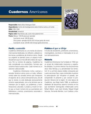 Cuadernos Americanos


Responsable: María Elena Rodríguez Ozán
Dependencia: Centro de Investigaciones sobre América Latina y el Caribe
ISSN: 0185-156X
Periodicidad: trimestral                                                                    Medidas: 23 X 15.5 cm
Página web: http://www.cialc.unam.mx/cuadamer.html
Precio: México: 100.00 pesos por ejemplar
        Suscripción anual: 340.00 pesos
        Otros países: ejemplar 60.00 USD (incluye gastos de envío)
        Suscripción anual: 224.00 USD (incluye gastos de envío)


Perfil y contenido                                            Público al que se dirige
Cuadernos Americanos es una revista de alcance                Círculos de estudiantes, profesores universitarios,
internacional dedicada a la reflexión y debate so-            investigadores, escritores e interesados en la cul-
bre temas y problemas de América Latina. Desde                tura latinoamericana.
sus orígenes se planteó como un espacio multi-
disciplinario que va más allá del análisis de coyun-          Historia
tura. Por su número de páginas, Cuadernos ha                  Cuadernos Americanos fue fundada en 1942 por
sido considerada una revista-libro, formato que               un grupo de intelectuales mexicanos y españo-
conserva hasta nuestros días. Cada número es un               les exiliados. Su primer director fue el economista
volumen coleccionable.                                        Jesús Silva Herzog y su periodicidad fue bimes-
        Cuadernos Americanos invita a pensar y                tral. En su primera época estaba compuesta por
estudiar América Latina como un todo, reflexio-               cuatro secciones fijas, cuyos contenidos muestran
nando sobre los variados temas que componen                   la preocupación por recuperar el pasado, por
el espectro de la cultura latinoamericana; de allí            comprender el presente y por conocer la pro-
que la revista no está dedicada exclusivamente                ducción literaria de la región. En esta época de
al lector especializado, sino a los lectores que se           Cuadernos, que llegó hasta 1986, se publicaron
interesan por la región, sus problemas y mani-                alrededor de doscientos sesenta números en los
festaciones culturales. Cumple su misión en tan-              que escribieron distinguidos intelectuales como
to que un buen número de sus suscriptores son                 Rafael Alberti, Juan José Arreola, Miguel Ángel
bibliotecas y centros universitarios nacionales e             Asturias, Fernando Benítez, Luis Cardoza y Ara-
internacionales.




                                      Catálogo de revistas científicas y arbitradas   82
 