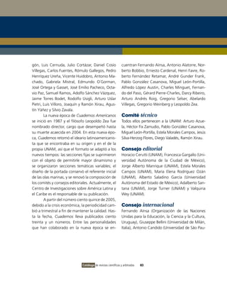 gón, Luis Cernuda, Julio Cortázar, Daniel Cosío                cuentran Fernando Aínsa, Antonio Alatorre, Nor-
Villegas, Carlos Fuentes, Rómulo Gallegos, Pedro               berto Bobbio, Ernesto Cardenal, Henri Favre, Ro-
Henríquez Ureña, Vicente Huidobro, Antonio Ma-                 berto Fernández Retamar, André Gunder Frank,
chado, Gabriela Mistral, Edmundo O´Gorman,                     Pablo González Casanova, Miguel León-Portilla,
José Ortega y Gasset, José Emilio Pacheco, Octa-               Alfredo López Austin, Charles Minguet, Fernan-
vio Paz, Samuel Ramos, Adolfo Sánchez Vázquez,                 do del Paso, Gérard Pierre-Charles, Darcy Ribeiro,
Jaime Torres Bodet, Rodolfo Usigli, Arturo Uslar               Arturo Andrés Roig, Gregorio Selser, Abelardo
Pietri, Luis Villoro, Joaquín y Ramón Xirau, Agus-             Villegas, Gregorio Weinberg y Leopoldo Zea.
tín Yáñez y Silvio Zavala.
        La nueva época de Cuadernos Americanos                 Comité técnico
se inició en 1987 y el filósofo Leopoldo Zea fue               Todos ellos pertenecen a la UNAM: Arturo Azue-
nombrado director, cargo que desempeñó hasta                   la, Héctor Fix Zamudio, Pablo González Casanova,
su muerte acaecida en 2004. En esta nueva épo-                 Miguel León-Portilla, Estela Morales Campos, Jesús
ca, Cuadernos retomó el ideario latinoamericanis-              Silva-Herzog Flores, Diego Valadés, Ramón Xirau.
ta que se encontraba en su origen y en el de la
propia UNAM, así que el formato se adaptó a los                Consejo editorial
nuevos tiempos: las secciones fijas se suprimieron             Horacio Cerutti (UNAM), Francesca Gargallo (Uni-
con el objeto de permitirle mayor dinamismo y                  versidad Autónoma de la Ciudad de México),
se organizaron secciones temáticas variables; el               Jorge Alberto Manrique (UNAM), Estela Morales
diseño de la portada conservó el referente inicial             Campos (UNAM), María Elena Rodríguez Ozán
de las olas marinas, y se renovó la composición de             (UNAM), Alberto Saladino García (Universidad
los comités y consejos editoriales. Actualmente, el            Autónoma del Estado de México), Adalberto San-
Centro de Investigaciones sobre América Latina y               tana (UNAM), Jorge Turner (UNAM) y Valquiria
el Caribe es el responsable de su publicación.                 Wey (UNAM).
        A partir del número ciento quince de 2005,
debido a la crisis económica, la periodicidad cam-             Consejo internacional
bió a trimestral a fin de mantener la calidad. Has-            Fernando Aínsa (Organización de las Naciones
ta la fecha, Cuadernos lleva publicados ciento                 Unidas para la Educación, la Ciencia y la Cultura,
treinta y un números. Entre las personalidades                 Uruguay), Giuseppe Bellini (Universidad de Milán,
que han colaborado en la nueva época se en-                    Italia), Antonio Candido (Universidad de São Pau-




                              Catálogo de revistas científicas y arbitradas   83
 