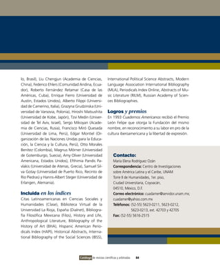 lo, Brasil), Liu Chengjun (Academia de Ciencias,             International Political Science Abstracts, Modern
China), Federico Ehlers (Comunidad Andina, Ecua-             Language Association International Bibliography
dor), Roberto Fernández Retamar (Casa de las                 (MLA), Periodicals Index Online, Abstracts of Mu-
Américas, Cuba), Enrique Fierro (Universidad de              sic Literature (RILM), Russian Academy of Scien-
Austin, Estados Unidos), Alberto Filippi (Universi-          ces Bibliographies.
dad de Camerino, Italia), Grazyna Grudzinska (Uni-
versidad de Varsovia, Polonia), Hiroshi Matsushita           Logros y premios
(Universidad de Kobe, Japón), Tzvi Medin (Univer-            En 1993 Cuadernos Americanos recibió el Premio
sidad de Tel Aviv, Israel), Sergo Mikoyan (Acade-            León Felipe que otorga la Fundación del mismo
mia de Ciencias, Rusia), Francisco Miró Quesada              nombre, en reconocimiento a su labor en pro de la
(Universidad de Lima, Perú), Edgar Montiel (Or-              cultura iberoamericana y la libertad de expresión.
ganización de las Naciones Unidas para la Educa-
ción, la Ciencia y la Cultura, Perú), Otto Morales
Benítez (Colombia), Magnus Mörner (Universidad
de Gotemburgo, Suecia), Amy Oliver (Universidad                   Contacto:
Americana, Estados Unidos), Efthimia Pandis Pa-                   María Elena Rodríguez Ozán
vlakis (Universidad de Atenas, Grecia), Samuel Sil-               Correspondencia: Centro de Investigaciones
va Gotay (Universidad de Puerto Rico, Recinto de                  sobre América Latina y el Caribe, UNAM
Río Piedras) y Hanns-Albert Steger (Universidad de                Torre II de Humanidades, 1er. piso,
Erlangen, Alemania).                                              Ciudad Universitaria, Coyoacán,
                                                                  04510, México, D.F.
Incluida en los índices                                           Correo electrónico: cuadamer@servidor.unam.mx;
Citas Latinoamericanas en Ciencias Sociales y                     cuadamer@yahoo.com.mx
Humanidades (Clase), Biblioteca Virtual de la                     Teléfonos: (52-55) 5623-0211, 5623-0212,
Universidad La Rioja, España (Dialnet), Bibliogra-                             5623-0213, ext. 42703 y 42705
fía Filosófica Mexicana (Filos), History and Life,                Fax: (52-55) 5616-2515
Anthropological Literature, Bibliography of the
History of Art (BHA), Hispanic American Perio-
dicals Index (HAPI), Historical Abstracts, Interna-
tional Bibliography of the Social Sciences (IBSS),




                                     Catálogo de revistas científicas y arbitradas   84
 