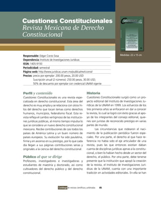Cuestiones Constitucionales
Revista Mexicana de Derecho
Constitucional

Responsable: Edgar Corzo Sosa                                                                   Medidas: 22 x 15 cm
Dependencia: Instituto de Investigaciones Jurídicas
ISSN: 1405-9193
Periodicidad: semestral
Página web: http://www.juridicas.unam.mx/publica/rev/cconst/
Precios: precio por ejemplar: 200.00 pesos, 20.00 USD
         Suscripción anual (2 números): 250.00 pesos, 30.00 USD;
         50% de descuento por ejemplar con credencial UNAM vigente


Perfil y contenido                                                Historia
Cuestiones Constitucionales es una revista espe-                  Cuestiones Constitucionales surgió como un pro-
cializada en derecho constitucional. Esta área del                yecto editorial del Instituto de Investigaciones Ju-
derecho es muy amplia y se relaciona con otros hi-                rídicas de la UNAM en 1999. Los esfuerzos de los
los del derecho que tocan temas como derechos                     tres primeros años se enfocaron en dar a conocer
humanos, municipios, federalismo fiscal. Esta re-                 la revista, lo cual se logró con éxito gracias al apo-
vista refleja el cambio vertiginoso de las institucio-            yo de los integrantes del consejo editorial, quie-
nes jurídicas públicas, al mismo tiempo impulsa lo                nes son juristas de reconocido prestigio en varias
que se considera un nuevo derecho constitucional                  partes de mundo.
mexicano. Recibe contribuciones de casi todos los                         Las circunstancias que rodearon el naci-
países de América Latina y un buen número de                      miento de la publicación periódica fueron espe-
países europeos. Su evolución ha sido paulatina,                  ciales. Por una parte, el derecho al que hace re-
firme y en ascenso en su prestigio, por lo que cada               ferencia no había sido el eje articulador de una
día llegan a sus páginas contribuciones serias y                  revista, pues las que entonces existían daban
originales a la ciencia del derecho constitucional.               cuenta de disciplinas jurídicas ajenas a la constitu-
                                                                  cional, o bien lo habían hecho desde un sector del
Público al que se dirige                                          derecho, el público. Por otra parte, debe tenerse
Profesores, investigadores e investigadoras y                     presente que la institución que apoyó la creación
estudiantes de maestría y doctorado, así como                     de la revista, el Instituto de Investigaciones Jurí-
cultivadores del derecho público y del derecho                    dicas de la UNAM, cuenta con una importante
constitucional.                                                   tradición en actividades editoriales. En ella se han




                                Catálogo de revistas científicas y arbitradas   85
 