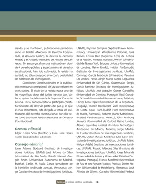 creado, y se mantienen, publicaciones periódicas             UNAM), Krystian Complak (Wydzial Prawai Admi-
como el Boletín Mexicano de Derecho Compa-                   nistracji Uniwersytet Wroclawski, Polonia), José
rado, el Anuario Jurídico, la Revista de Derecho             Ramón Cossío Díaz (Suprema Corte de Justicia
Privado y el Anuario Mexicano de Historia del De-            de la Nación, México), Ronald Dworkin (Universi-
recho. Sin embargo, al ser una institución en don-           dad de Nueva York, Estados Unidos y Universidad
de el derecho público, y especialmente el derecho            de Londres, Reino Unido), Héctor Fix-Zamudio
constitucional, han sido cultivados, la revista ha           (Instituto de Investigaciones Jurídicas, UNAM),
contado no sólo con apoyo sino con la posibilidad            Domingo García Belaúnde (Universidad Peruana
de materiales de investigación.                              Los Andes, Perú), Jorge Mario García Laguardia
        Cuestiones Constitucionales es la publica-           (Universidad de San Carlos, Guatemala), Sergio
ción mexicana corresponsal de las que existen en             García Ramírez (Instituto de Investigaciones Ju-
otros países. El título de la revista evoca una de           rídicas, UNAM), José Joaquim Gomes Canotilho
las magníficas obras del jurista Ignacio Luis Va-            (Universidad de Coimbra, Portugal), Raúl Gonzá-
llarta, quien fue Ministro de la Suprema Corte de            lez Schmal (Universidad Iberoamericana, México),
Justicia. En su consejo editorial participan consti-         Héctor Gros Espiell (Universidad de la República,
tucionalistas de diversas partes del país y, lo que          Uruguay), Rubén Hernández Valle (Universidad
es más importante, está dirigida a todos los cul-            de Costa Rica), Hans-Rudolf Horn (Universidad
tivadores del derecho constitucional; por ello tie-          de Mainz, Alemania), Roberto Ibáñez Mariel (Uni-
ne como subtítulo Revista Mexicana de Derecho                versidad Panamericana, México), John Anthony
Constitucional.                                              Jolowicz (Universidad de Oxford, Reino Unido),
                                                             Alonso Lujambio Irazábal (Instituto Tecnológico
Comité editorial                                             Autónomo de México, México), Jorge Madra-
Edgar Corzo Sosa (director) y Elvia Lucía Flores             zo Cuéllar (Instituto de Investigaciones Jurídicas,
Ávalos (coordinadora editorial).                             UNAM), Víctor Manuel Martínez Bullé-Goyri (Ins-
                                                             tituto de Investigaciones Jurídicas, UNAM), Mario
Consejo editorial                                            Melgar Adalid (Instituto de Investigaciones Jurídi-
Jorge Adame Goddard (Instituto de Investiga-                 cas, UNAM), Ricardo Méndez Silva (Instituto de
ciones Jurídicas, UNAM) José Afonso da Silva                 Investigaciones Jurídicas, UNAM), Jorge Miranda
(Universidad de São Paulo, Brasil), Manuel Ara-              (Universidad de Lisboa y Universidad Católica Por-
gón Reyes (Universidad Autónoma de Madrid,                   tuguesa, Portugal), Franck Moderne (Universidad
España), Carlos M. Ayala Corao (presidente de                de Pau et des Pays de l’Adour, Francia), Dieter No-
la Comisión Andina de Juristas, Venezuela), Jor-             hlen (Universidad de Heidelberg, Alemania), José
ge Carpizo (Instituto de Investigaciones Jurídicas,          Alfredo de Oliveira Caracho (Universidad Federal


                                     Catálogo de revistas científicas y arbitradas   86
 