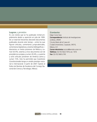 Logros y premios                                                 Contacto:
Es una revista que se ha publicado ininterrum-                   Edgar Corzo Sosa
pidamente desde su aparición en julio de 1999.                   Correspondencia: Instituto de Investigaciones
De un total de trescientos diecisiete documentos                 Jurídicas, UNAM
publicados durante este tiempo —entre los que                    Circuito Mario de la Cueva s/n
figuran artículos, comentarios jurisprudenciales,                Ciudad Universitaria, Coyoacán, 04510,
comentarios legislativos y reseñas bibliográficas—               México, D.F.
doscientos un textos provienen de México y su-                   Correo electrónico: ecorzo@servidor.unam.mx
man 63.4%; sesenta y cinco documentos son de                     Teléfono: (52-55) 5622-7474, ext. 1616
procedencia europea y suman 20.4%, y cuarenta                    Fax: (52-55) 5665-2193
y ocho artículos provienen de América Latina y
suman 15%. Esto ha permitido que Cuestiones
Constitucionales tenga un amplio prestigio nacio-
nal e internacional. A partir de 2007 ingresó al
Índice de Revistas de Excelencia del Consejo Na-
cional de Ciencia y Tecnología, México.




                                    Catálogo de revistas científicas y arbitradas   88
 