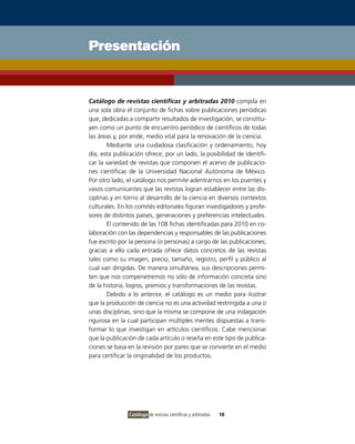 Presentación


Catálogo de revistas científicas y arbitradas 2010 compila en
una sola obra el conjunto de fichas sobre publicaciones periódicas
que, dedicadas a compartir resultados de investigación, se constitu-
yen como un punto de encuentro periódico de científicos de todas
las áreas y, por ende, medio vital para la renovación de la ciencia.
       Mediante una cuidadosa clasificación y ordenamiento, hoy
día, esta publicación ofrece, por un lado, la posibilidad de identifi-
car la variedad de revistas que componen el acervo de publicacio-
nes científicas de la Universidad Nacional Autónoma de México.
Por otro lado, el catálogo nos permite adentrarnos en los puentes y
vasos comunicantes que las revistas logran establecer entre las dis-
ciplinas y en torno al desarrollo de la ciencia en diversos contextos
culturales. En los comités editoriales figuran investigadores y profe-
sores de distintos países, generaciones y preferencias intelectuales.
       El contenido de las 108 fichas identificadas para 2010 en co-
laboración con las dependencias y responsables de las publicaciones
fue escrito por la persona (o personas) a cargo de las publicaciones;
gracias a ello cada entrada ofrece datos concretos de las revistas
tales como su imagen, precio, tamaño, registro, perfil y público al
cual van dirigidas. De manera simultánea, sus descripciones permi-
ten que nos compenetremos no sólo de información concreta sino
de la historia, logros, premios y transformaciones de las revistas.
       Debido a lo anterior, el catálogo es un medio para ilustrar
que la producción de ciencia no es una actividad restringida a una o
unas disciplinas, sino que la misma se compone de una indagación
rigurosa en la cual participan múltiples mentes dispuestas a trans-
formar lo que investigan en artículos científicos. Cabe mencionar
que la publicación de cada artículo o reseña en este tipo de publica-
ciones se basa en la revisión por pares que se convierte en el medio
para certificar la originalidad de los productos.




               Catálogo de revistas científicas y arbitradas   10
 