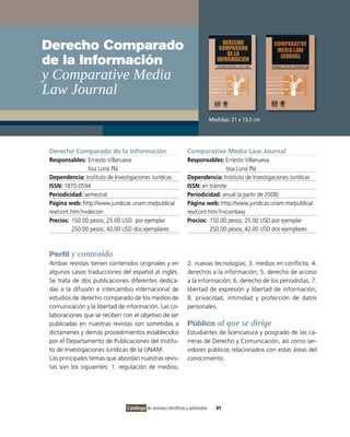 Derecho Comparado
de la Información
y Comparative Media
Law Journal
                                                                                Medidas: 21 x 13.5 cm




 Derecho Comparado de la Información                             Comparative Media Law Journal
 Responsables: Ernesto Villanueva                                Responsables: Ernesto Villanueva
                 Issa Luna Plá                                                   Issa Luna Plá
 Dependencia: Instituto de Investigaciones Jurídicas             Dependencia: Instituto de Investigaciones Jurídicas
 ISSN: 1870-0594                                                 ISSN: en trámite
 Periodicidad: semestral                                         Periodicidad: anual (a partir de 2008)
 Página web: http://www.juridicas.unam.mx/publica/               Página web: http://www.juridicas.unam.mx/publica/
 rev/cont.htm?r=decoin                                           rev/cont.htm?r=comlawj
 Precios: 150.00 pesos; 25.00 USD. por ejemplar                  Precios: 150.00 pesos; 25.00 USD por ejemplar
           250.00 pesos; 42.00 USD dos ejemplares                          250.00 pesos; 42.00 USD dos ejemplares



 Perfil y contenido
 Ambas revistas tienen contenidos originales y en                2. nuevas tecnologías; 3. medios en conflicto; 4.
 algunos casos traducciones del español al inglés.               derechos a la información; 5. derecho de acceso
 Se trata de dos publicaciones diferentes dedica-                a la información; 6. derecho de los periodistas; 7.
 das a la difusión e intercambio internacional de                libertad de expresión y libertad de información;
 estudios de derecho comparado de los medios de                  8. privacidad, intimidad y protección de datos
 comunicación y la libertad de información. Las co-              personales.
 laboraciones que se reciben con el objetivo de ser
 publicadas en nuestras revistas son sometidas a                 Público al que se dirige
 dictámenes y demás procedimientos establecidos                  Estudiantes de licenciatura y posgrado de las ca-
 por el Departamento de Publicaciones del Institu-               rreras de Derecho y Comunicación, así como ser-
 to de Investigaciones Jurídicas de la UNAM.                     vidores públicos relacionados con estas áreas del
 Los principales temas que abordan nuestras revis-               conocimiento.
 tas son los siguientes: 1. regulación de medios;




                                Catálogo de revistas científicas y arbitradas     91
 
