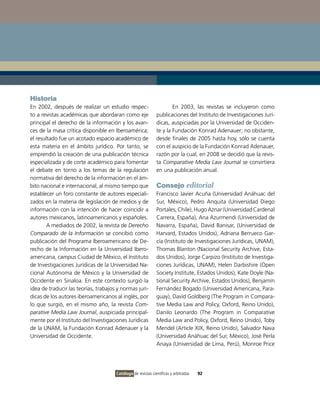 Historia
En 2002, después de realizar un estudio respec-                       En 2003, las revistas se incluyeron como
to a revistas académicas que abordaran como eje               publicaciones del Instituto de Investigaciones Jurí-
principal el derecho de la información y los avan-            dicas, auspiciadas por la Universidad de Occiden-
ces de la masa crítica disponible en Iberoamérica;            te y la Fundación Konrad Adenauer; no obstante,
el resultado fue un acotado espacio académico de              desde finales de 2005 hasta hoy, sólo se cuenta
esta materia en el ámbito jurídico. Por tanto, se             con el auspicio de la Fundación Konrad Adenauer,
emprendió la creación de una publicación técnica              razón por la cual, en 2008 se decidió que la revis-
especializada y de corte académico para fomentar              ta Comparative Media Law Journal se convirtiera
el debate en torno a los temas de la regulación               en una publicación anual.
normativa del derecho de la información en el ám-
bito nacional e internacional, al mismo tiempo que            Consejo editorial
establecer un foro constante de autores especiali-            Francisco Javier Acuña (Universidad Anáhuac del
zados en la materia de legislación de medios y de             Sur, México), Pedro Anquita (Universidad Diego
información con la intención de hacer coincidir a             Portales, Chile), Hugo Aznar (Universidad Cardenal
autores mexicanos, latinoamericanos y españoles.              Carrera, España), Ana Azurmendi (Universidad de
        A mediados de 2002, la revista de Derecho             Navarra, España), David Banisar, (Universidad de
Comparado de la Información se concibió como                  Harvard, Estados Unidos), Adriana Berrueco Gar-
publicación del Programa Iberoamericano de De-                cía (Instituto de Investigaciones Jurídicas, UNAM),
recho de la Información en la Universidad Ibero-              Thomas Blanton (Nacional Security Archive, Esta-
americana, campus Ciudad de México, el Instituto              dos Unidos), Jorge Carpizo (Instituto de Investiga-
de Investigaciones Jurídicas de la Universidad Na-            ciones Jurídicas, UNAM), Helen Darbishire (Open
cional Autónoma de México y la Universidad de                 Society Institute, Estados Unidos), Kate Doyle (Na-
Occidente en Sinaloa. En este contexto surgió la              tional Security Archive, Estados Unidos), Benjamín
idea de traducir las teorías, trabajos y normas jurí-         Fernández Bogado (Universidad Americana, Para-
dicas de los autores iberoamericanos al inglés, por           guay), David Goldberg (The Program in Compara-
lo que surgió, en el mismo año, la revista Com-               tive Media Law and Policy, Oxford, Reino Unido),
parative Media Law Journal, auspiciada principal-             Danilo Leonardo (The Program in Comparative
mente por el Instituto del Investigaciones Jurídicas          Media Law and Policy, Oxford, Reino Unido), Toby
de la UNAM, la Fundación Konrad Adenauer y la                 Mendel (Article XIX, Reino Unido), Salvador Nava
Universidad de Occidente.                                     (Universidad Anáhuac del Sur, México), José Perla
                                                              Anaya (Universidad de Lima, Perú), Monroe Price




                                      Catálogo de revistas científicas y arbitradas   92
 