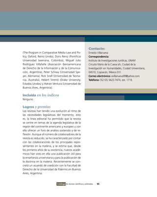 Contacto:
(The Program in Comparative Media Law and Po-                        Ernesto Villanueva
licy, Oxford, Reino Unido), Doris Reniz (Pontificia                  Correspondencia:
Universidad Javeriana, Colombia), Miguel Julio                       Instituto de Investigaciones Jurídicas, UNAM
Rodríguez Villafañe (Asociación Iberoamericana                       Circuito Mario de la Cueva s/n, Ciudad de la
de Derecho de la Información y de la Comunica-                       Investigación en Humanidades, Ciudad Universitaria,
ción, Argentina), Peter Schiwy (Universidad Spe-                     04510, Coyoacán, México D.F.
yer, Alemania), Rick Snell (Universidad de Tasma-                    Correo electrónico: evillanueva99@yahoo.com
nia, Australia), Hebert Strentz (Drake University,                   Teléfono: (52-55) 5622-7474, ext. 1719.
Estados Unidos) y Adrián Ventura (Universidad de
Buenos Aires, Argentina).

Incluida en los índicea
Ninguno.

Logros y premios
Las revistas han tenido una evolución al ritmo de
las necesidades legislativas del momento, esto
es, la línea editorial ha permitido que la revista
se centre en temas de la agenda legislativa de la
región del continente americano y europeo y con
ello ofrecer un foro de análisis sostenido y de re-
flexión. Aunque el número de colaboradores de la
revista es reducido, se ha caracterizado por contar
con las colaboraciones de los principales repre-
sentantes en la materia, y se estima que, desde
los primeros años de su existencia, nuevos acadé-
micos han visto en ella una publicación útil para
la enseñanza universitaria y para la publicación de
la doctrina en la materia. Recientemente se con-
cretó un acuerdo de coedición con la Facultad de
Derecho de la Universidad de Palermo en Buenos
Aires, Argentina.


                              Catálogo de revistas científicas y arbitradas   93
 