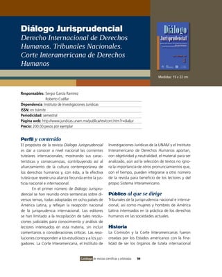 Diálogo Jurisprudencial
Derecho Internacional de Derechos
Humanos. Tribunales Nacionales.
Corte Interamericana de Derechos
Humanos
                                                                                           Medidas: 15 x 22 cm



Responsables: Sergio García Ramírez
                Roberto Cuéllar
Dependencia: Instituto de Investigaciones Jurídicas
ISSN: en trámite
Periodicidad: semestral
Página web: http://www.juridicas.unam.mx/publica/rev/cont.htm?r=dialjur
Precio: 200.00 pesos por ejemplar


Perfil y contenido
El propósito de la revista Diálogo Jurisprudencial           Investigaciones Jurídicas de la UNAM y el Instituto
es dar a conocer a nivel nacional las corrientes             Interamericano de Derechos Humanos aportan,
tutelares internacionales, mostrando sus carac-              con objetividad y neutralidad, el material para ser
terísticas y consecuencias, contribuyendo así al             analizado, aún así la selección de textos no igno-
afianzamiento de la cultura contemporánea de                 ra la importancia de otros pronunciamientos que,
los derechos humanos y, con ésta, a la efectiva              con el tiempo, pueden integrarse a otro número
tutela que revele una alianza fecunda entre la jus-          de la revista para beneficio de los lectores y del
ticia nacional e internacional.                              propio Sistema Interamericano.
        En el primer número de Diálogo Jurispru-
dencial se han reunido once sentencias sobre di-             Público al que se dirige
versos temas, todas adoptadas en ocho países de              Tribunales de la jurisprudencia nacional e interna-
América Latina, y reflejan la recepción nacional             cional, así como mujeres y hombres de América
de la jurisprudencia internacional. Los editores             Latina interesados en la práctica de los derechos
se han limitado a la recopilación de tales resolu-           humanos en las sociedades actuales.
ciones judiciales para conocimiento y análisis de
lectores interesados en esta materia, sin incluir            Historia
comentarios o consideraciones críticas. Las reso-            La Comisión y la Corte Interamericanas fueron
luciones corresponden a los estudiosos y a los juz-          creadas por los Estados americanos con la fina-
gadores. La Corte Interamericana, el Instituto de            lidad de ser los órganos de tutela internacional


                                     Catálogo de revistas científicas y arbitradas   94
 