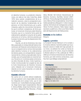 en derechos humanos. La jurisdicción interame-                   Abreu Blondet. Del Instituto Interamericano de
ricana, con sede en San José, Costa Rica, desde                  Derechos Humanos Asamblea General (2007-
1979, tiene carácter complementario de la ju-                    2010) son: Thomas Buergenthal (presidente hono-
risdicción nacional; a ésta le corresponde la pro-               rario), Mónica Pinto (vicepresidenta), Sonia Picaso
tección de los derechos fundamentales de las                     Sotela (presidenta) y Margaret E. Crahan (vicepre-
personas. La Corte Interamericana, por su parte,                 sidenta). Del Instituto de Investigaciones Jurídicas:
interpreta y aplica los instrumentos internaciona-               Héctor Fix-Fierro (director), Pedro Salazar Ugarte
les que le confieren competencia; de forma par-                  (secretario académico) y Elvia Lucía Flores Ávalos
ticular, la Convención Americana sobre Derechos                  (jefa del Departamento de Publicaciones).
Humanos, que en su momento forma parte del
ordenamiento aplicable al conjunto de los países                 Incluida en los índices
americanos en la forma y términos previstos por                  Ninguno.
la propia Convención y por las disposiciones inter-
nas de aquéllos.                                                 Logros y premios
        Hoy día, uno de los fenómenos más nota-                  La Fundación Konrad Adenauer se ha sumado a
bles y apreciados en el desarrollo del Sistema Inte-             la iniciativa editorial, haciendo posible que la pu-
ramericano de Protección de los Derechos Huma-                   blicación alcance el doble del tiraje pensado en
nos es la recepción de las normas internacionales                sus inicios. Los editores han unido sus fuerzas en
sobre derechos humanos en los ordenamientos                      procuración de un fin común, al que le antecedió
de diversos países y la correspondiente recepción                la Revista Iudicium et Vita, publicada de 1994 a
nacional de los criterios jurisprudenciales interna-             2000 por el Instituto Interamericano de Derechos
cionales, que se ha presentado con creciente fuer-               Humanos, por siete números consecutivos, y que
za y frecuencia en numerosos países americanos.                  hoy hace suyo Diálogo Jurisprudencial.
Los altos tribunales de éstos, Cortes Supremas y
Cortes Constitucionales han acogido las tesis de
la Corte Interamericana de Derechos Humanos                          Contacto:
como intérprete de la Convención Americana,                          Sergio García Ramírez
dotando así de nuevos horizontes a la tutela de                      Correspondencia: Instituto de Investigaciones
los derechos humanos.                                                Jurídicas, UNAM
                                                                     Circuito Mario de la Cueva s/n,
Comité editorial                                                     Ciudad Universitaria, Coyoacán, 04510, México, D.F.
No cuenta con un comité editorial establecido,                       Correo electrónico: sgr@servidor.unam.mx
sino que aparecen como responsables de la obra                       Teléfono: (52-55) 5622-7474, ext. 1420 y 1400
los integrantes de la propia Corte, que en este                      Fax: (52-55) 5665-2193
momento son: Cecilia Medina Quiroga (presiden-
ta), Diego García Sayán (vicepresidente), Manuel
E. Ventura Robles, Sergio García Ramírez, Leonar-
do Franco, Margarette May Macaulay y Rhadys


                               Catálogo de revistas científicas y arbitradas   95
 