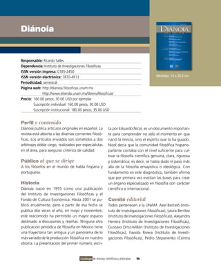 Diánoia


Responsable: Ricardo Salles
Dependencia: Instituto de Investigaciones Filosóficas
ISSN versión impresa: 0185-2450
ISSN versión electrónica: 1870-4913                                                           Medidas: 14 x 20.5 cm
Periodicidad: semestral
Página web: http://dianoia.filosoficas.unam.mx
              http://www.etienda.unam.mx/libreriafilosoficas/
Precio: 160.00 pesos; 30.00 USD por ejemplar
        Suscripción individual: 160.00 pesos; 30.00 USD
        Suscripción institucional: 180.00 pesos; 35.00 USD


Perfil y contenido
Diánoia publica artículos originales en español. La            ta por Eduardo Nicol, es un documento importan-
revista está abierta a las diversas corrientes filosó-         te para comprender no sólo el momento en que
ficas. Los artículos enviados son sometidos a dos              nació la revista, sino el espíritu que la ha guiado.
arbitrajes doble ciego, realizados por especialistas           Nicol decía que la comunidad filosófica hispano-
en el área, para asegurar criterios de calidad.                parlante contaba con el nivel suficiente para cul-
                                                               tivar la filosofía científica genuina, clara, rigurosa
Público al que se dirige                                       y sistemática; es decir, se había dado el paso más
A los filósofos en el mundo de habla hispana y                 allá de la filosofía ensayística o ideológica. Con
portuguesa.                                                    fundamento en este diagnóstico, también afirmó
                                                               que por primera vez existían las bases para crear
Historia                                                       un órgano especializado en filosofía con carácter
Diánoia nació en 1955 como una publicación                     científico e internacional.
del Instituto de Investigaciones Filosóficas y el
Fondo de Cultura Económica. Hasta 2001 se pu-                  Comité editorial
blicó anualmente, pero a partir de esa fecha se                Todos pertenecen a la UNAM: Axel Barceló (Insti-
publica dos veces al año, en mayo y noviembre;                 tuto de Investigaciones Filosóficas), Laura Benítez
este reacomodo ha permitido un mayor espacio                   (Instituto de Investigaciones Filosóficas), Alejandro
destinado a discusiones y reseñas. Ninguna otra                Herrera (Instituto de Investigaciones Filosóficas),
publicación periódica de filosofía en México tiene             Gustavo Ortiz-Millán (Instituto de Investigaciones
una trayectoria tan antigua y un panorama de lo                Filosóficas), Faviola Rivera (Instituto de Investi-
más variado de la producción filosófica en nuestro             gaciones Filosóficas), Pedro Stepanenko (Centro
idioma. La presentación del primer número, escri-


                                       Catálogo de revistas científicas y arbitradas   96
 