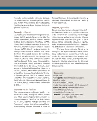 Peninsular en Humanidades y Ciencias Sociales),                  Revistas Mexicanas de Investigación Científica y
Luis Villoro (Instituto de Investigaciones Filosófi-             Tecnológica del Consejo Nacional de Ciencia y
cas), Ramón Xirau (Instituto de Investigaciones                  Tecnología (Irmicyt).
Filosóficas) y Antonio Zirión (Instituto de Investi-
gaciones Filosóficas).                                           Logros y premios
                                                                 Diánoia es una de las más antiguas revistas de fi-
Consejo editorial                                                losofía en Latinoamérica. En los últimos diez años
Mauricio Beuchot (Instituto de Investigaciones Filo-             se ha convertido en un espacio para el diálogo
lógicas, UNAM), Victoria Camps (Universidad Au-                  crítico, riguroso y plural entre todos los filósofos
tónoma de Barcelona, España), Paulette Dieterlen                 hispanoparlantes y de habla portuguesa. A pesar
(Instituto de Investigaciones Filosóficas, UNAM),                de que Diánoia publica sólo artículos en español,
Ernesto Garzón Valdés (Universidad de Maguncia,                  en los últimos números se han incluido traduccio-
Alemania), Juliana González (Facultad de Filosofía               nes de trabajos de filósofos de habla inglesa.
y Letras, UNAM), Olbeth Hansberg (Instituto de                           A lo largo de su existencia, Diánoia se ha
Investigaciones Filosóficas, UNAM), Luis Eduar-                  distinguido por la pluralidad de los temas, méto-
do Hoyos (Universidad Nacional de Colombia),                     dos y tradiciones que abarcan los artículos que
Guillermo Hurtado (Instituto de Investigaciones                  publica. En consonancia con esto, la revista creó
Filosóficas, UNAM), Emilio Lledó (Real Academia                  en 2008 la Cátedra Diánoia, que imparten perió-
Española, España), Zeljko Lopari (Universidad Es-                dicamente filósofos provenientes de diferentes
tatal de Campinas, Brasil), João Paulo Monteiro                  horizontes y del más alto nivel, sobre temas clave
(Universidad Nueva de Lisboa, Portugal), Javier                  de su disciplina.
Muguerza (Universidad Nacional de Educación a
Distancia, España), Mario Otero (Universidad de
la República, Uruguay), Nora Rabotnikof (Institu-                  Contacto:
to de Investigaciones Filosóficas, UNAM), Rubén                    Ricardo Salles
Sierra Mejía (Universidad Nacional de Colombia),                   Correspondencia: Instituto de Investigaciones
David Sobrevilla (Universidad Nacional Mayor de                    Filosóficas, UNAM
San Marcos, Perú) y Roberto Torretti (Universidad                  Circuito Mario de la Cueva s/n,
de Chile).                                                         Ciudad Universitaria, Coyoacán, 04510, México, D.F.
                                                                   Correo electrónico: rsalles@servidor.unam.mx;
Incluida en los índices                                            dianoia@filosoficas.unam.mx;
Citas Latinoamericanas en Ciencias Sociales y Hu-                  ventas-iif@filosoficas.unam.mx
manidades (Clase), Bibliografía Filosófica Mexi-                   Teléfonos: (52-55) 5622-7204; 5622-7430;
cana (Filos), Sistema Regional de Información en                                 5622-7437; 5622-7434
Línea para Revistas Científicas de América Lati-
na, el Caribe, España y Portugal (Latindex), The
Philosopher’s Index y Ulrich’s International Perio-
dicals Directory. También pertenece al Índice de


                               Catálogo de revistas científicas y arbitradas   97
 