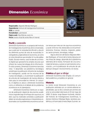 Dimensión Económica


Responsable: Alejandro Méndez Rodríguez
Dependencia: Instituto de Investigaciones Económicas
ISSN: en trámite
Periodicidad: cuatrimestral                                                                 Medidas: 21 x 27 cm
Página web: http://rde.iiec.unam.mx
Precio: revista virtual de acceso libre en internet


Perfil y contenido
Dimensión Económica es un proyecto del Instituto              Los temas que trata son de coyuntura económica
de Investigaciones Económicas de la Universidad,              y social; entre los más destacados se encuentran:
que surgió por la necesidad de difundir y discutir            economía, finanzas, industria, migración, pobre-
los diferentes puntos de vista de reconocidos in-             za, sector primario, tecnología, trabajo.
vestigadores y especialistas en economía, así como                    Bajo la dirección del doctor Alejandro Mén-
en otras disciplinas que estudian el mundo globa-             dez Rodríguez, el futuro de la revista descansa en
lizado. De esta manera, nació la idea de una revis-           tres líneas de trabajo: desarrollo de la plataforma
ta digital que aproveche los amplios recursos que             telemática de la revista, formación de una comu-
ofrecen las nuevas tecnologías de la información.             nidad de lectores y autores en permanente comu-
En este contexto, Dimensión Económica tiene dos               nicación, y en la publicación de artículos de cali-
retos: 1) desarrollar una plataforma tecnológica              dad que otorguen reconocimiento a la revista.
versátil para la publicación eficiente de resultados
de investigación, acorde con los recursos de las              Público al que se dirige
nuevas tecnologías, y 2) promover la publicación              Dimensión Económica está dirigida a la comuni-
de artículos de investigación de manera directa y             dad académica y al público en general.
clara para la comunidad en internet. En conjun-
to, el objetivo es ubicar a Dimensión Económica               Historia
como un referente en el debate de los problemas               La revista virutal Dimensión Económica es una
económicos en el ciberespacio.                                publicación arbitrada con un comité editorial es-
        Dimensión Económica intenta ser un espa-              pecializado, que se dio a conocer por primera vez
cio de publicación digital de documentos acadé-               ante la comunidad cibernauta el 25 de mayo de
micos originales bajo el enfoque de coyuntura; es             2009. El doctor Jorge Basave Kunhardt, director
decir, que los materiales sometidos a publicación             del Instituto de Investigaciones Económicas, la
deben ser estudios explicativos e interpretativos re-         doctora Verónica Villarespe Reyes, secretaria aca-
lacionados con la problemática económica actual.              démica y el licenciado Ernesto Reyes Guzmán, se-




                                      Catálogo de revistas científicas y arbitradas   98
 
