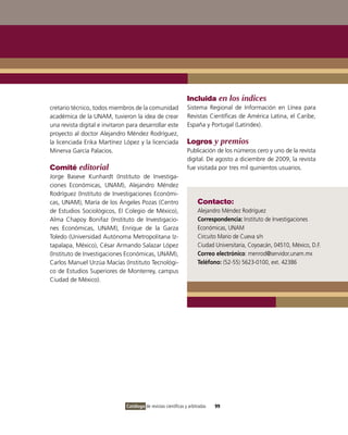 Incluida en los índices
cretario técnico, todos miembros de la comunidad                 Sistema Regional de Información en Línea para
académica de la UNAM, tuvieron la idea de crear                  Revistas Científicas de América Latina, el Caribe,
una revista digital e invitaron para desarrollar este            España y Portugal (Latindex).
proyecto al doctor Alejandro Méndez Rodríguez,
la licenciada Erika Martínez López y la licenciada               Logros y premios
Minerva García Palacios.                                         Publicación de los números cero y uno de la revista
                                                                 digital. De agosto a diciembre de 2009, la revista
Comité editorial                                                 fue visitada por tres mil quinientos usuarios.
Jorge Baseve Kunhardt (Instituto de Investiga-
ciones Económicas, UNAM), Alejandro Méndez
Rodríguez (Instituto de Investigaciones Económi-
cas, UNAM), María de los Ángeles Pozas (Centro                         Contacto:
de Estudios Sociológicos, El Colegio de México),                       Alejandro Méndez Rodríguez
Alma Chapoy Bonifaz (Instituto de Investigacio-                        Correspondencia: Instituto de Investigaciones
nes Económicas, UNAM), Enrique de la Garza                             Económicas, UNAM
Toledo (Universidad Autónoma Metropolitana Iz-                         Circuito Mario de Cueva s/n
tapalapa, México), César Armando Salazar López                         Ciudad Universitaria, Coyoacán, 04510, México, D.F.
(Instituto de Investigaciones Económicas, UNAM),                       Correo electrónico: menrod@servidor.unam.mx
Carlos Manuel Urzúa Macías (Instituto Tecnológi-                       Teléfono: (52-55) 5623-0100, ext. 42386
co de Estudios Superiores de Monterrey, campus
Ciudad de México).




                               Catálogo de revistas científicas y arbitradas   99
 