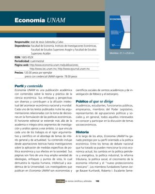 Economía UNAM


Responsable: José de Jesús Sobrevilla y Calvo
Dependencia: Facultad de Economía, Instituto de Investigaciones Económicas,
                Facultad de Estudios Superiores Aragón y Facultad de Estudios
                Superiores Acatlán                                                           Medidas: 21.1 x 25.8 cm
ISSN: 1665-952X
Periodicidad: cuatrimestral
Página web: http://www.economía.unam.mx/publicaciones;
               http://www.iiec.unam.mx; http://www.ejournal.unam.mx
Precios: 120.00 pesos por ejemplar
          precio con credencial UNAM vigente: 78.00 pesos


Perfil y contenido
Economía UNAM es una publicación académica                     científicos sociales de centros académicos y de in-
con contenidos sobre la teoría y práctica de la                vestigación de México y el extranjero.
ciencia económica. Sus enfoques y perspectivas
son diversos y contribuyen a la difusión intelec-              Público al que se dirige
tual del acontecer económico nacional y mundial.               Académicos, estudiantes, funcionarios públicos,
Cada uno de los textos publicados nutre las argu-              empresarios, miembros del Poder Legislativo,
mentaciones relacionadas con la toma de decisio-               representantes de agrupaciones políticas y so-
nes en la formulación de las políticas económicas.             ciales y, en general, todos aquellos interesados
El horizonte editorial se extiende más allá de la              en conocer y participar en la discusión de temas
academia e integra otros segmentos de investiga-               socioeconómicos.
ción y análisis ajenos a ese ámbito. Lo que vincula
cada uno de los trabajos es el rigor argumenta-                Historia
tivo y científico en el abordaje de temas de inte-             A lo largo de los años, Economía UNAM ha ga-
rés general y de actualidad. Su contenido incluye              nado prestigio por su perfil orientado a la política
desde aportaciones teóricas hasta investigaciones              económica. Entre los temas de debate nacional
sobre la aplicación de medidas específicas de po-              que ha tratado se pueden mencionar la crisis eco-
lítica económica y sus efectos en la sociedad. Sus             nómica actual, los cambios en la política petrole-
páginas son foro de una muy amplia variedad de                 ra y energética, la política industrial, la reforma
ideologías, enfoques y puntos de vista, lo cual                tributaria, la política social, el crecimiento de la
demuestra la riqueza humana, intelectual y aca-                economía informal y el “nuevo proteccionismo
démica de la Universidad. Los investigadores que               mexicano”. Los miembros fundadores fueron Jor-
publican en Economía UNAM son economistas y                    ge Basave Kunhardt, Roberto I. Escalante Seme-


                                       Catálogo de revistas científicas y arbitradas   100
 