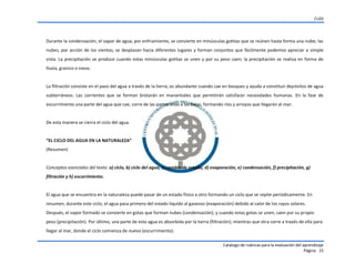 CUDI
Catalogo de rubricas para la evaluación del aprendizaje
Página 15
Durante la condensación, el vapor de agua, por enfriamiento, se convierte en minúsculas gotitas que se reúnen hasta forma una nube; las
nubes, por acción de los vientos, se desplazan hacia diferentes lugares y forman conjuntos que fácilmente podemos apreciar a simple
vista. La precipitación se produce cuando estas minúsculas gotitas se unen y por su peso caen; la precipitación se realiza en forma de
lluvia, granizo o nieve.
La filtración consiste en el paso del agua a través de la tierra; es abundante cuando cae en bosques y ayuda a constituir depósitos de agua
subterráneos. Las corrientes que se forman brotarán en manantiales que permitirán satisfacer necesidades humanas. En la fase de
escurrimiento una parte del agua que cae, corre de las partes altas a las bajas, formando ríos y arroyos que llegarán al mar.
De esta manera se cierra el ciclo del agua.
“EL  CICLO  DEL  AGUA  EN  LA  NATURALEZA”
(Resumen)
Conceptos esenciales del texto: a) ciclo, b) ciclo del agua, c) cambio de estado, d) evaporación, e) condensación, f) precipitación, g)
filtración y h) escurrimiento.
El agua que se encuentra en la naturaleza puede pasar de un estado físico a otro formando un ciclo que se repite periódicamente. En
resumen, durante este ciclo, el agua pasa primero del estado líquido al gaseoso (evaporación) debido al calor de los rayos solares.
Después, el vapor formado se convierte en gotas que forman nubes (condensación), y cuando estas gotas se unen, caen por su propio
peso (precipitación). Por último, una parte de esta agua es absorbida por la tierra (filtración); mientras que otra corre a través de ella para
llegar al mar, donde el ciclo comienza de nuevo (escurrimiento).
 