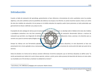 CUDI
Catalogo de rubricas para la evaluación del aprendizaje
Página 2
Introducción
Cuando se habla de evaluación del aprendizaje, generalmente se hace referencia a herramientas de corte cuantitativo como las pruebas
objetivas, o de corte cualitativo como los portafolios de evidencia, los ensayos o los informes. Es común encontrar razones a favor y en contra
de estos dos modelos de evaluación, tal vez porque en el ámbito educativo los expertos suelen tomar posiciones un tanto polarizadas que
generalmente los llevan a defender una y atacar la otra.
El propósito de este catalogo de rubricas para la evaluación del aprendizaje no es hacer un abordaje sobre el debate entre estos dos modelos
o paradigmas evaluativos sino más bien presentar, de manera teórica, un modelo de evaluación denominado rúbricas o matrices de
evaluación que permiten una integración de dichos modelos y a su vez proporcionar indicaciones claras y precisas a los docentes para su
correcto uso y para la correcta replica dirigida a los alumnos.
Aunque las rúbricas son una herramienta aplicable a diferentes campos de los procesos educativos, en este documento se hace una
presentación de la misma aplicable única y exclusivamente al proceso de aprendizaje o al proceso de construcción del saber por parte de los
alumnos.
Antes de ahondar en el tema de las rúbricas conviene referenciar el termino evaluación, que en términos  educativos  se  define  como  “la
acción permanente por medio de la cual se busca apreciar, estimar y emitir juicios sobre procesos de desarrollo del alumno así como sobre
sus resultados con el fin de elevar y mantener  la  calidad  de  los  mismos”1
.
1
García Ramos, J.M. (1989):Bases pedagógicas de la evaluación. Madrid: Síntesis.
 