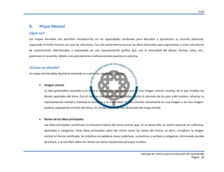 CUDI
Catalogo de rubricas para la evaluación del aprendizaje
Página 29
8. Mapa Mental
¿Qué es?
Los mapas mentales nos permiten introducirnos en las capacidades cerebrales para descubrir y aprovechar su enorme potencial,
superando el límite mínimo con que las utilizamos. Con ello pretendemos buscar las ideas esenciales para organizarlas y crear estructuras
de conocimiento interiorizadas o expresadas en una representación gráfica que, con la intensidad del dibujo, formas, color, etc.,
potencian el recuerdo, debido a las percepciones multisensoriales puestas en práctica.
¿Cómo se diseña?
Un mapa mental debe diseñarse tomando en cuenta los siguientes criterios:
 Imagen central:
La idea generadora asociada a un tema o asunto principal se expresa en una imagen central creativa, de la que irradian los
demás apartados del tema. Con el color es más atractiva y agradable, centra la atención de los ojos y del cerebro, refuerza su
representación mental y estimula la memoria y la creatividad. Puede consistir únicamente en una imagen o en una imagen-
palabra, equivalente al título del tema, sin olvidar que es lo más destacado del mapa mental.
 Ramas de las ideas principales:
Las ideas principales constituyen la estructura básica del tema central, que, en su desarrollo, se suelen expresar en subtemas,
apartados o categorías. Estas ideas principales salen del centro como las ramas del tronco, es decir, «irradian» la imagen
central en forma ramificada. Se sintetizan en palabras claves (adjetivos, sustantivos o verbos) o categorías, eliminando vocales
de enlace, y se escriben sobre las ramas con letras mayúsculas para que resalten.
 