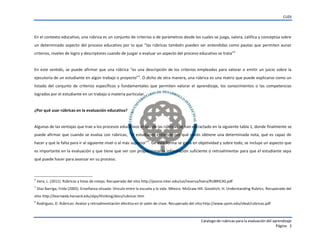 CUDI
Catalogo de rubricas para la evaluación del aprendizaje
Página 3
En el contexto educativo, una rúbrica es un conjunto de criterios o de parámetros desde los cuales se juzga, valora, califica y conceptúa sobre
un determinado aspecto del proceso educativo por lo que “las rúbricas también pueden ser entendidas como pautas que permiten aunar
criterios, niveles de logro y descriptores cuando de juzgar o evaluar un aspecto del proceso educativo se trata”2
En este sentido, se puede afirmar que una rúbrica “es una descripción de los criterios empleados para valorar o emitir un juicio sobre la
ejecutoria de un estudiante en algún trabajo o proyecto”3
. O dicho de otra manera, una rúbrica es una matriz que puede explicarse como un
listado del conjunto de criterios específicos y fundamentales que permiten valorar el aprendizaje, los conocimientos o las competencias
logrados por el estudiante en un trabajo o materia particular.
¿Por qué usar rúbricas en la evaluación educativa?
Algunas de las ventajas que trae a los procesos educativos el uso de las rúbricas se han extractado en la siguiente tabla 1, donde finalmente se
puede afirmar que cuando se evalúa con rúbricas, “el estudiante entiende por qué razón obtiene una determinada nota, qué es capaz de
hacer y qué le falta para ir al siguiente nivel o al más superior”4
. De esta forma se gana en objetividad y sobre todo, se incluye un aspecto que
es importante en la evaluación y que tiene que ver con proporcionar la información suficiente o retroalimentar para que el estudiante sepa
qué puede hacer para avanzar en su proceso.
2
Vera, L. (2011). Rúbricas y listas de cotejo. Recuperado del sitio http://ponce.inter.edu/cai/reserva/lvera/RUBRICAS.pdf
3
Díaz Barriga, Frida (2005). Enseñanza situada: Vínculo entre la escuela y la vida. México: McGraw Hill. Goodrich, H. Understanding Rubrics. Recuperado del
sitio http://learnweb.harvard.edu/alps/thinking/docs/rubricar.htm
4
Rodríguez, D. Rúbricas: Avalúo y retroalimentación efectiva en el salón de clase. Recuperado del sitio http://www.uprm.edu/ideal/rubricas.pdf
 