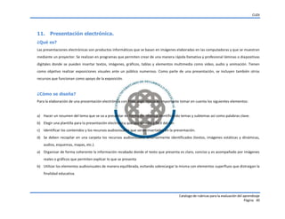 CUDI
Catalogo de rubricas para la evaluación del aprendizaje
Página 40
11. Presentación electrónica.
¿Qué es?
Las presentaciones electrónicas son productos informáticos que se basan en imágenes elaboradas en las computadoras y que se muestran
mediante un proyector. Se realizan en programas que permiten crear de una manera rápida llamativa y profesional láminas o diapositivas
digitales donde se pueden insertar textos, imágenes, gráficos, tablas y elementos multimedia como video, audio y animación. Tienen
como objetivo realizar exposiciones visuales ante un público numeroso. Como parte de una presentación, se incluyen también otros
recursos que funcionan como apoyo de la exposición.
¿Cómo se diseña?
Para la elaboración de una presentación electrónica con fines académicos es importante tomar en cuenta los siguientes elementos:
a) Hacer un resumen del tema que se va a presentar de forma electrónica identificando temas y subtemas así como palabras clave.
b) Elegir una plantilla para la presentación electrónica que sea sencilla y fácil del ver.
c) Identificar los contenidos y los recursos audiovisuales que serán insertados en la presentación.
d) Se deben recopilar en una carpeta los recursos audiovisuales anteriormente identificados (textos, imágenes estáticas y dinámicas,
audios, esquemas, mapas, etc.).
a) Organizar de forma coherente la información recabada donde el texto que presenta es claro, conciso y es acompañado por imágenes
reales o gráficos que permiten explicar lo que se presenta
b) Utilizar los elementos audiovisuales de manera equilibrada, evitando sobrecargar la misma con elementos superfluos que distraigan la
finalidad educativa.
 