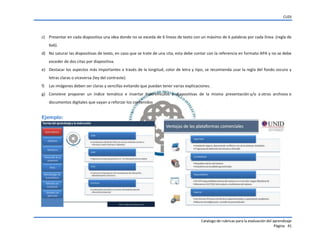 CUDI
Catalogo de rubricas para la evaluación del aprendizaje
Página 41
c) Presentar en cada diapositiva una idea donde no se exceda de 6 líneas de texto con un máximo de 6 palabras por cada línea. (regla de
6x6).
d) No saturar las diapositivas de texto, en caso que se trate de una cita, esta debe contar con la referencia en formato APA y no se debe
exceder de dos citas por diapositiva.
e) Destacar los aspectos más importantes a través de la longitud, color de letra y tipo, se recomienda usar la regla del fondo oscuro y
letras claras o viceversa (ley del contraste).
f) Las imágenes deben ser claras y sencillas evitando que puedan tener varias explicaciones.
g) Conviene proponer un índice temático e insertar hipervínculos a diapositivas de la misma presentación y/o a otros archivos o
documentos digitales que vayan a reforzar los contenidos
Ejemplo:
 