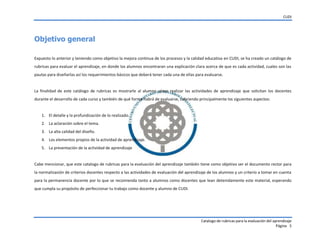 CUDI
Catalogo de rubricas para la evaluación del aprendizaje
Página 5
Objetivo general
Expuesto lo anterior y teniendo como objetivo la mejora continua de los procesos y la calidad educativa en CUDI, se ha creado un catálogo de
rubricas para evaluar el aprendizaje, en donde los alumnos encontraran una explicación clara acerca de que es cada actividad, cuales son las
pautas para diseñarlas así los requerimientos básicos que deberá tener cada una de ellas para evaluarse.
La finalidad de este catálogo de rubricas es mostrarle al alumno cómo realizar las actividades de aprendizaje que solicitan los docentes
durante el desarrollo de cada curso y también de qué forma habrá de evaluarse, cubriendo principalmente los siguientes aspectos:
1. El detalle y la profundización de lo realizado.
2. La aclaración sobre el tema.
3. La alta calidad del diseño.
4. Los elementos propios de la actividad de aprendizaje.
5. La presentación de la actividad de aprendizaje
Cabe mencionar, que este catalogo de rubricas para la evaluación del aprendizaje también tiene como objetivo ser el documento rector para
la normalización de criterios docentes respecto a las actividades de evaluación del aprendizaje de los alumnos y un criterio a tomar en cuenta
para la permanencia docente por lo que se recomienda tanto a alumnos como docentes que lean detenidamente este material, esperando
que cumpla su propósito de perfeccionar tu trabajo como docente y alumno de CUDI.
 
