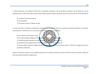CUDI
Catalogo de rubricas para la evaluación del aprendizaje
Página 7
3. Deben destacarse con claridad los títulos de los apartados principales y de los párrafos secundarios, de las divisiones y de las
subdivisiones, etc. Cada una de estas clases de títulos deberá sobresalir según su jerarquía, para ello es preciso utilizar convenientemente:
a) Las mayúsculas y las minúsculas
b) Los subrayados
c) Los distintos colores, sin abusar de ellos.
4. A favor del orden, la claridad y la facilidad de comprensión de la lógica del texto, de la sucesión de las ideas principales y secundarias,
de las divisiones, subdivisiones, etc., por lo que el alumno deberá recordar lo siguiente:
a) Los esquemas serán limpios y claros.
b) A los signos de igual categoría les corresponderá la misma alineación (vertical)
c) Los títulos de igual importancia han de destacarse siempre de la misma manera.
d) Las divisiones y las subdivisiones se indican sangrado el margen hacia la derecha.
e) Conviene dejar siempre un margen discreto en ambos lados, así como en la parte superior e inferior de la página, para hacer
posteriores anotaciones.
Aunque este sistema es quizá el más empleado porque tiene la ventaja de clasificar muy bien las ideas; resulta útil cuando se deban de
hacer demasiadas divisiones y subdivisiones.
 