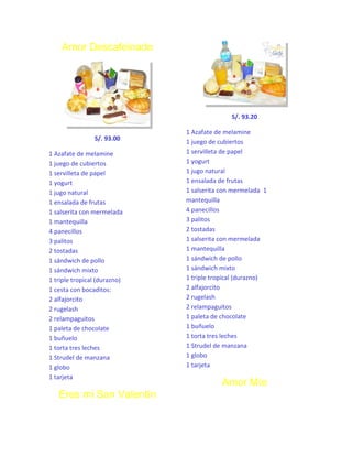 Amor Descafeinado

S/. 93.20
S/. 93.00
1 Azafate de melamine
1 juego de cubiertos
1 servilleta de papel
1 yogurt
1 jugo natural
1 ensalada de frutas
1 salserita con mermelada
1 mantequilla
4 panecillos
3 palitos
2 tostadas
1 sándwich de pollo
1 sándwich mixto
1 triple tropical (durazno)
1 cesta con bocaditos:
2 alfajorcito
2 rugelash
2 relampaguitos
1 paleta de chocolate
1 buñuelo
1 torta tres leches
1 Strudel de manzana
1 globo
1 tarjeta

Eres mi San Valentín

1 Azafate de melamine
1 juego de cubiertos
1 servilleta de papel
1 yogurt
1 jugo natural
1 ensalada de frutas
1 salserita con mermelada 1
mantequilla
4 panecillos
3 palitos
2 tostadas
1 salserita con mermelada
1 mantequilla
1 sándwich de pollo
1 sándwich mixto
1 triple tropical (durazno)
2 alfajorcito
2 rugelash
2 relampaguitos
1 paleta de chocolate
1 buñuelo
1 torta tres leches
1 Strudel de manzana
1 globo
1 tarjeta

Amor Mío

 