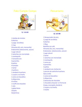 Feliz Cumple Compa

S/. 110.00

1 Azafate de mimbre
Cubiertos
1 juego. Servilletas
1 mug
Filtrantes (té, anís, manzanilla)
Endulzantes (edulcorante, azúcar)
1 jugo natural
2 salseritas con mermelada
1 mantequilla
1 Canastita con:
4 panecillos
6 palitos
4 tostadas
1 tamal
1 butifarra
1 sándwich huachano
1 suspiro a la limeña
1 cesta con bocaditos
4 alfajorcitos
4 trufitas
1 muffin de chocolate
1 vela
1 globo fiesta
1tarjeta
Serpentinas

Peruanismo

S/. 117.00
1 Desayunador de pino
1 juego de servilletas
Cubiertos
1 Mug
Botellita con café
Filtrantes (té, anís, manzanilla)
Endulzantes (edulcorantes, azúcar)
1 jugo natural
1 tamal
1 salseritas con mermelada
1 mantequilla
1 cesta con
4 panecillos
3 palitos
1 sándwich con chicharrón
1 porción de salchicha huachana
Salsa criolla
1 cesta con bocaditos:
2 alfajorcitos
2 dulcecitos de chocolate
1 chocolate artesanal en forma de
(mapa, escarapela, bandera)
1 Suspiro a la limeña
1 tarjeta

 
