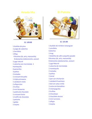 Amada Mía

El Patriota

S/. 120.00

S/. 121.00

1 Azafate de pino
1 juego de cubiertos
1 Servilleta
1 Mug
Filtrantes (té, anís, manzanilla)
Endulzantes (edulcorante, azúcar)
1 jugo natural
1 salserita con mermelada 1
mantequilla
4 panecillos
3 palitos
2 tostadas
1 croissant de pollo
1 triple primavera
1 sándwich mixto
2 alfajorcitos
2 trufitas
2 mini-brownies
1 paleta de chocolate
1 croissant dulce
1 muffin de chocolate
1 peluche
1 globo
1 tarjeta

1 Azafate de mimbre rectangular
1 servilleta
Cubiertos
1 mug
1 botellita de café cuzqueño pasado
Filtrantes (té, anís, manzanilla)
Endulzantes (edulcorantes, azúcar)
1 jugo Natural
1 salserita de mermelada
1 mantequilla
2 tostadas
3 palitos
1 tamal
1 pan con chicharrón
1 sándwich huachano
1 bol con salsa criolla
1 cesta con bocaditos:
2 relampaguitos
2 trufitas
2 chocotejas
1 chocolate alusivo
2 mini-turrones
1 alfajor
1 tarjeta

 