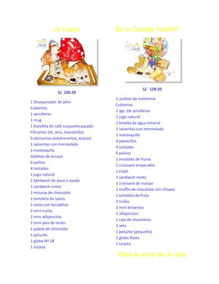 Je t´aime

S/. 126.50
1 Desayunador de pino
Cubiertos
1 servilletas
1 mug
1 botellita de café cuzqueño pasado
Filtrantes (té, anís, manzanilla)
Endulzantes (edulcorantes, azúcar)
1 salseritas con mermelada
1 mantequilla
Galletas de la casa
6 palitos
4 tostadas
1 jugo natural
1 Sándwich de pavo o asado
1 sándwich mixto
1 mousse de chocolate
1 tartaleta de saúco
1 cesta con bocaditos:
2 mini trufas
2 mini alfajorcitos
2 mini pies de limón
1 paleta de chocolate
1 peluche
1 globo Nº 18
1 tarjeta

Es tu Cumple Yeahh!!

S/. 128.50
1 azafate de melamine
Cubiertos
1 Jgo. De servilletas
1 jugo natural
1 botella de agua mineral
2 salseritas con mermelada
1 mantequilla
4 panecillos
4 tostadas
6 palitos
1 ensalada de frutas
1 croissant emperador
1 triple
1 sándwich mixto
1 croissant de manjar
1 muffin de chocolate con chispas
1 tartaleta de fruta
2 trufas
2 mini brownies
2 alfajorcitos
1 caja de chocolates
1 vela
1 peluche (pequeño)
1 globo fiesta
1 tarjeta

Para el amor de mi vida

 