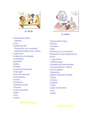 S/. 129.20
S/. 134.40
1 Desayunador de pino
Cubiertos
1 mug
1 botellita de café
Filtrantes (té, anís, manzanilla)
Endulzantes (edulcorantes, azúcar)
1 jugo natural
1 salserita con mermeladas
1 mantequilla
4 panecillos
3 palitos
2 tostada
1 croissant de Emperador
1 triple Light
1 tres leches personal
2 relampaguitos
2 trufitas
2 alfajorcitos
1 tartaleta de frutas
1 brownie
1 caja de chocolates
1 globo
1 rosa
1 tarjeta

1 Desayunador de pino
Cubiertos
1 servilleta
1 Mug
Filtrantes (té, anís, manzanilla)
Endulzantes en sobre (edulcorante y
azúcar)
1 jugo natural
1 botella de agua
1 Sándwich de Jamón Ahumado
1 caja de bombones “Ibérica”
2 mini tartaletitas
2 alfajorcitos
2 Bolitas rellenas de chocolate
1 Paleta
1 3 leches
1 tartaleta
1 Triple
1 globo metálico N°18
1 rosa
1 tarjeta

Sonríe Mamá
Súper Fiesta

 