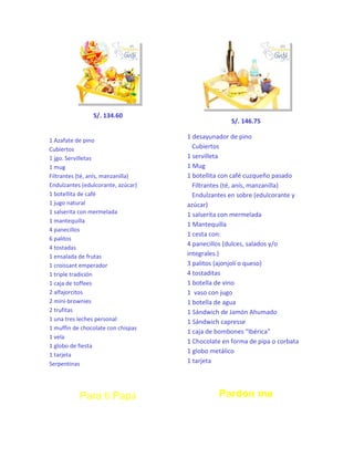 S/. 134.60

1 Azafate de pino
Cubiertos
1 jgo. Servilletas
1 mug
Filtrantes (té, anís, manzanilla)
Endulzantes (edulcorante, azúcar)
1 botellita de café
1 jugo natural
1 salserita con mermelada
1 mantequilla
4 panecillos
6 palitos
4 tostadas
1 ensalada de frutas
1 croissant emperador
1 triple tradición
1 caja de toffees
2 alfajorcitos
2 mini-brownies
2 trufitas
1 una tres leches personal
1 muffin de chocolate con chispas
1 vela
1 globo de fiesta
1 tarjeta
Serpentinas

Para ti Papá

S/. 146.75
1 desayunador de pino
Cubiertos
1 servilleta
1 Mug
1 botellita con café cuzqueño pasado
Filtrantes (té, anís, manzanilla)
Endulzantes en sobre (edulcorante y
azúcar)
1 salserita con mermelada
1 Mantequilla
1 cesta con:
4 panecillos (dulces, salados y/o
integrales.)
3 palitos (ajonjolí o queso)
4 tostaditas
1 botella de vino
1 vaso con jugo
1 botella de agua
1 Sándwich de Jamón Ahumado
1 Sándwich capresse
1 caja de bombones “Ibérica”
1 Chocolate en forma de pipa o corbata
1 globo metálico
1 tarjeta

Pardon me

 