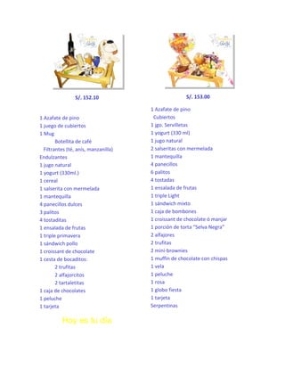 S/. 152.10

1 Azafate de pino
1 juego de cubiertos
1 Mug
Botellita de café
Filtrantes (té, anís, manzanilla)
Endulzantes
1 jugo natural
1 yogurt (330ml.)
1 cereal
1 salserita con mermelada
1 mantequilla
4 panecillos dulces
3 palitos
4 tostaditas
1 ensalada de frutas
1 triple primavera
1 sándwich pollo
1 croissant de chocolate
1 cesta de bocaditos:
2 trufitas
2 alfajorcitos
2 tartaletitas
1 caja de chocolates
1 peluche
1 tarjeta

Hoy es tu día

S/. 153.00
1 Azafate de pino
Cubiertos
1 jgo. Servilletas
1 yogurt (330 ml)
1 jugo natural
2 salseritas con mermelada
1 mantequilla
4 panecillos
6 palitos
4 tostadas
1 ensalada de frutas
1 triple Light
1 sándwich mixto
1 caja de bombones
1 croissant de chocolate ó manjar
1 porción de torta “Selva Negra”
2 alfajores
2 trufitas
2 mini-brownies
1 muffin de chocolate con chispas
1 vela
1 peluche
1 rosa
1 globo fiesta
1 tarjeta
Serpentinas

 